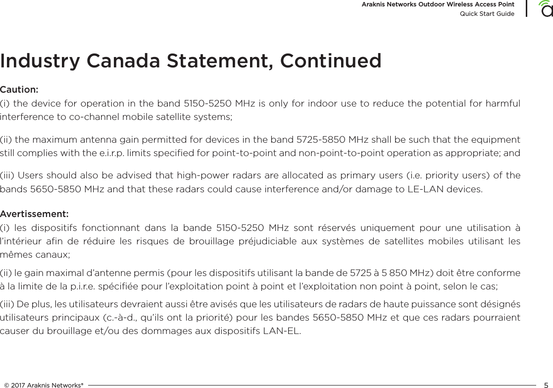 © 2017 Araknis Networks® 5Araknis Networks Outdoor Wireless Access PointQuick Start GuideIndustry Canada Statement, ContinuedCaution:(i) the device for operation in the band 5150-5250 MHz is only for indoor use to reduce the potential for harmful interference to co-channel mobile satellite systems;(ii) the maximum antenna gain permitted for devices in the band 5725-5850 MHz shall be such that the equipment still complies with the e.i.r.p. limits speciﬁed for point-to-point and non-point-to-point operation as appropriate; and (iii) Users should also be advised that high-power radars are allocated as primary users (i.e. priority users) of the bands 5650-5850 MHz and that these radars could cause interference and/or damage to LE-LAN devices.Avertissement:(i) les dispositifs fonctionnant dans la bande 5150-5250 MHz sont réservés uniquement pour une utilisation à l’intérieur aﬁn de réduire les risques de brouillage préjudiciable aux systèmes de satellites mobiles utilisant les mêmes canaux;(ii) le gain maximal d’antenne permis (pour les dispositifs utilisant la bande de 5725 à 5 850 MHz) doit être conforme à la limite de la p.i.r.e. spéciﬁée pour l’exploitation point à point et l’exploitation non point à point, selon le cas; (iii) De plus, les utilisateurs devraient aussi être avisés que les utilisateurs de radars de haute puissance sont désignés utilisateurs principaux (c.-à-d., qu’ils ont la priorité) pour les bandes 5650-5850 MHz et que ces radars pourraient causer du brouillage et/ou des dommages aux dispositifs LAN-EL.