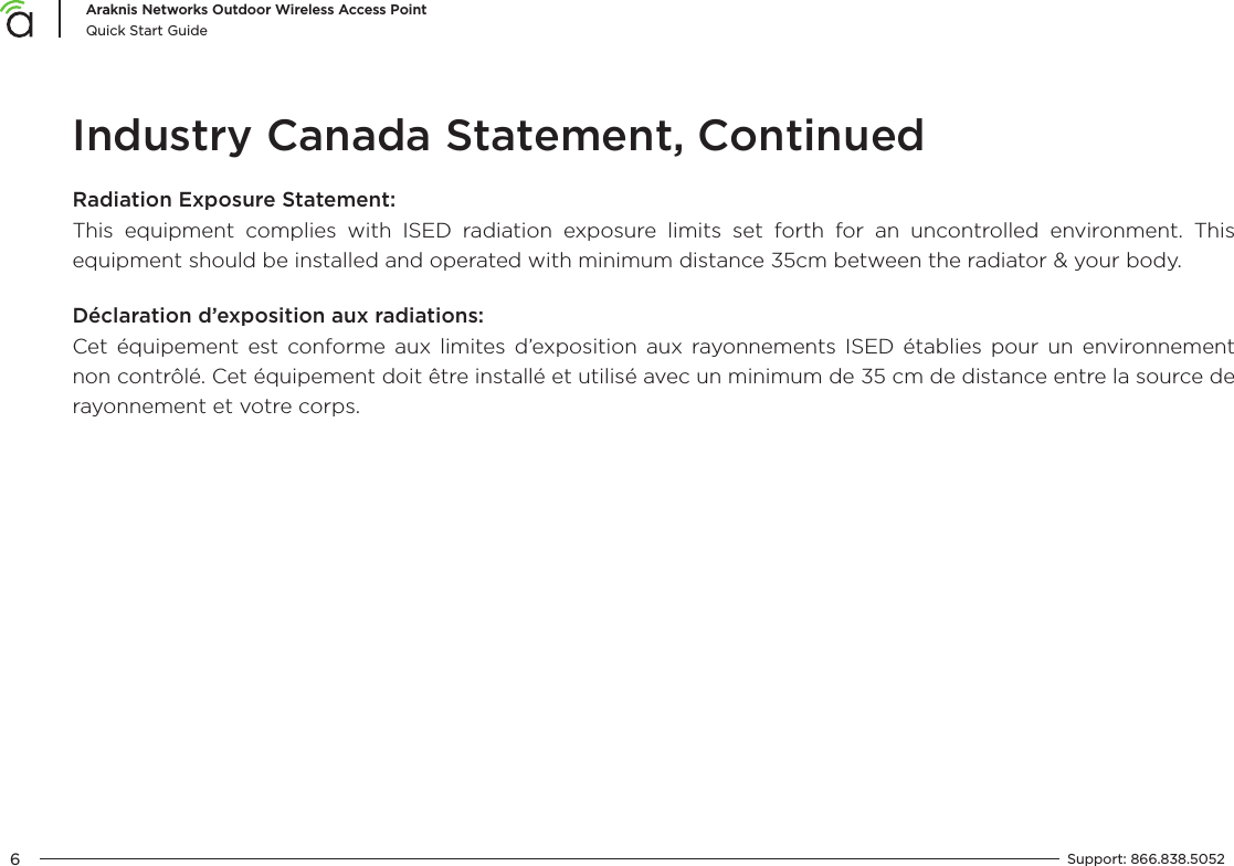 6Araknis Networks Outdoor Wireless Access PointQuick Start GuideSupport:  866.838.5052  Industry Canada Statement, ContinuedRadiation Exposure Statement:This equipment complies with ISED radiation exposure limits set forth for an uncontrolled environment. This equipment should be installed and operated with minimum distance 35cm between the radiator &amp; your body.Déclaration d’exposition aux radiations:Cet équipement est conforme aux limites d’exposition aux rayonnements ISED établies pour un environnement non contrôlé. Cet équipement doit être installé et utilisé avec un minimum de 35 cm de distance entre la source de rayonnement et votre corps.