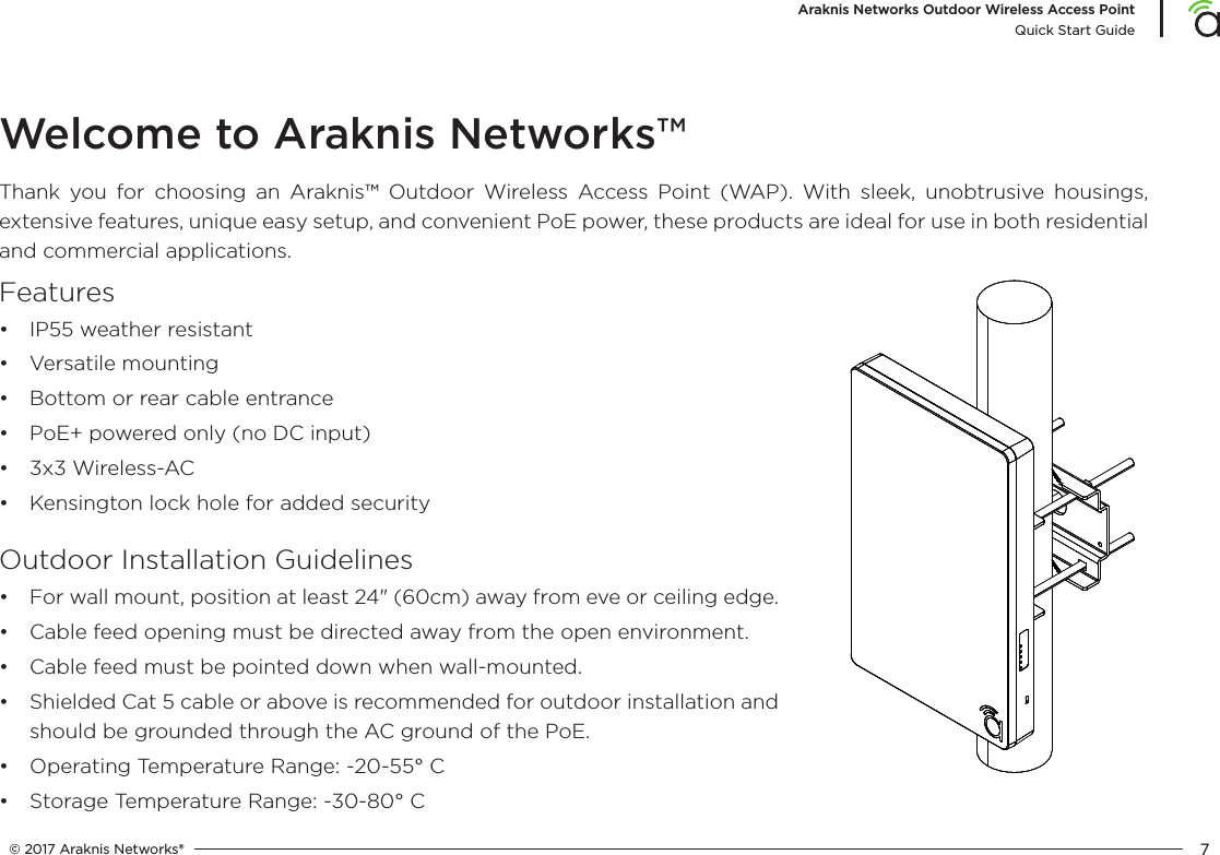 © 2017 Araknis Networks® 7Araknis Networks Outdoor Wireless Access PointQuick Start GuideWelcome to Araknis Networks™Thank you for choosing an Araknis™ Outdoor Wireless Access Point (WAP). With sleek, unobtrusive housings, extensive features, unique easy setup, and convenient PoE power, these products are ideal for use in both residential and commercial applications.Features•  IP55 weather resistant•  Versatile mounting•  Bottom or rear cable entrance•  PoE+ powered only (no DC input)•  3x3 Wireless-AC•  Kensington lock hole for added securityOutdoor Installation Guidelines•  For wall mount, position at least 24&quot; (60cm) away from eve or ceiling edge.•  Cable feed opening must be directed away from the open environment.•  Cable feed must be pointed down when wall-mounted.•  Shielded Cat 5 cable or above is recommended for outdoor installation and should be grounded through the AC ground of the PoE.•  Operating Temperature Range: -20-55° C•  Storage Temperature Range: -30-80° C