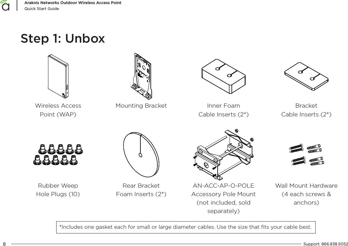 8Araknis Networks Outdoor Wireless Access PointQuick Start GuideSupport:  866.838.5052  Step 1: UnboxWireless Access Point (WAP)Mounting BracketRubber Weep Hole Plugs (10)Inner Foam Cable Inserts (2*)Rear Bracket Foam Inserts (2*)AN-ACC-AP-O-POLE Accessory Pole Mount (not included, sold separately)Bracket Cable Inserts (2*)Wall Mount Hardware (4 each screws &amp; anchors)*Includes one gasket each for small or large diameter cables. Use the size that ﬁts your cable best.