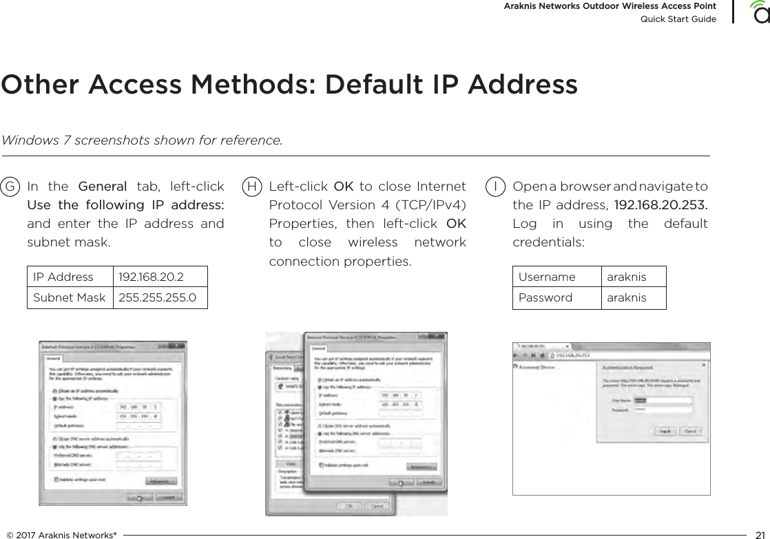 © 2017 Araknis Networks® 21Araknis Networks Outdoor Wireless Access PointQuick Start GuideOther Access Methods: Default IP AddressG H ILeft-click OK to close Internet Protocol Version 4 (TCP/IPv4) Properties, then left-click OK to close wireless network connection properties.In the General tab, left-click Use the following IP address: and enter the IP address and subnet mask.IP Address 192.168.20.2Subnet Mask 255.255.255.0Open a  browser and navigate to the IP address, 192.168.20.253. Log in using the default credentials:Username araknisPassword araknisWindows 7 screenshots shown for reference.