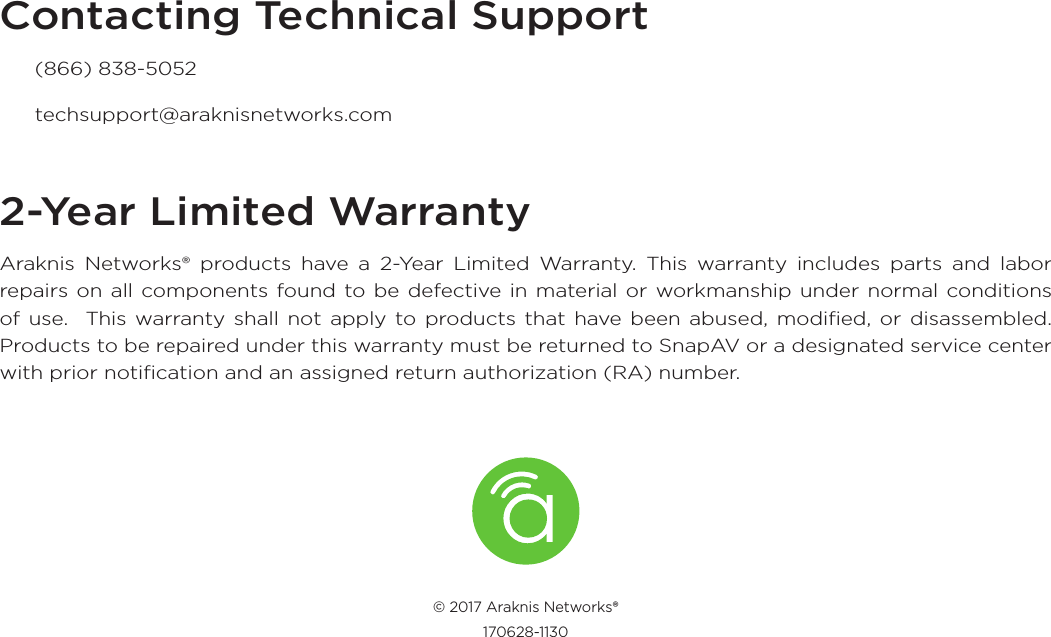 Contacting Technical Support  (866) 838-5052 techsupport@araknisnetworks.com2-Year Limited WarrantyAraknis Networks® products have a 2-Year Limited Warranty. This warranty includes parts and labor repairs on all components found to be defective in material or workmanship under normal conditions of use.  This warranty shall not apply to products that have been abused, modiﬁed, or disassembled. Products to be repaired under this warranty must be returned to SnapAV or a designated service center with prior notiﬁcation and an assigned return authorization (RA) number.© 2017 Araknis Networks® 170628-1130