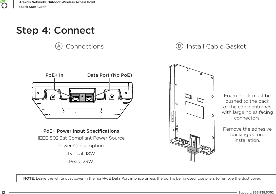 12Araknis Networks Outdoor Wireless Access PointQuick Start GuideSupport:  866.838.5052  Foam block must be pushed to the back of the cable entrance with large holes facing connectors.Step 4: ConnectConnectionsAInstall Cable GasketBPoE+ Power Input SpeciﬁcationsIEEE 802.3at Compliant Power SourcePower Consumption:Typical: 18WPeak: 23WPoE+ In Data Port (No PoE)Remove the adhesive backing before installation.NOTE: Leave the white dust cover in the non-PoE Data Port in place unless the port is being used. Use pliers to remove the dust cover.