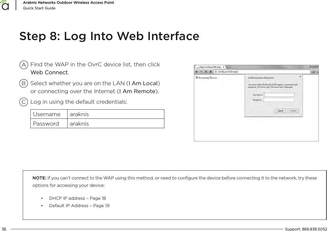 16Araknis Networks Outdoor Wireless Access PointQuick Start GuideSupport:  866.838.5052  Step 8: Log Into Web InterfaceNOTE: If you can’t connect to the WAP using this method, or need to conﬁgure the device before connecting it to the network, try these options for accessing your device:•  DHCP IP address – Page 18•  Default IP Address – Page 19Find the WAP in the OvrC device list, then click Web Connect.Select whether you are on the LAN (I Am Local) or connecting over the Internet (I Am Remote).Log in using the default credentials:Username araknisPassword araknisABC