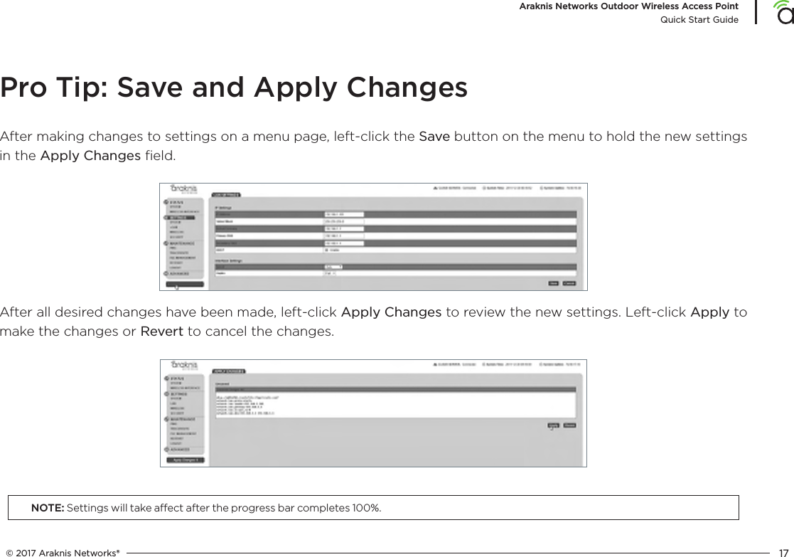 © 2017 Araknis Networks® 17Araknis Networks Outdoor Wireless Access PointQuick Start GuidePro Tip: Save and Apply ChangesAfter making changes to settings on a menu page, left-click the Save button on the menu to hold the new settings in the Apply Changes ﬁeld.After all desired changes have been made, left-click Apply Changes to review the new settings. Left-click Apply to make the changes or Revert to cancel the changes.NOTE: Settings will take aect after the progress bar completes 100%.