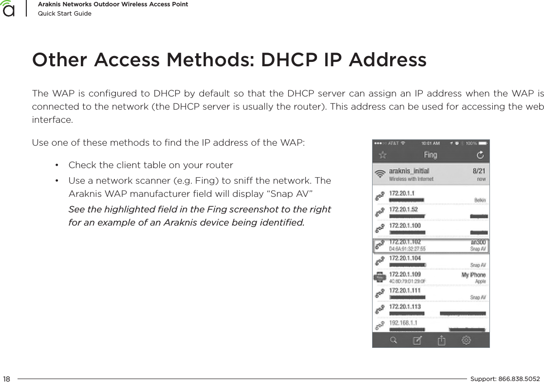 18Araknis Networks Outdoor Wireless Access PointQuick Start GuideSupport:  866.838.5052  Other Access Methods: DHCP IP AddressThe WAP is conﬁgured to DHCP by default so that the DHCP server can assign an IP address when the WAP is connected to the network (the DHCP server is usually the router). This address can be used for accessing the web interface.Use one of these methods to ﬁnd the IP address of the WAP:•  Check the client table on your router•  Use a network scanner (e.g. Fing) to sni the network. The Araknis WAP manufacturer ﬁeld will display “Snap AV”See the highlighted ﬁeld in the Fing screenshot to the right for an example of an Araknis device being identiﬁed.