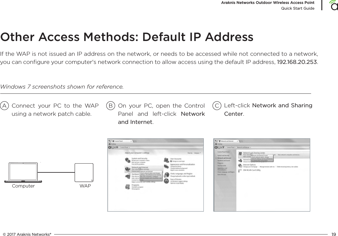 © 2017 Araknis Networks® 19Araknis Networks Outdoor Wireless Access PointQuick Start GuideOther Access Methods: Default IP AddressIf the WAP is not issued an IP address on the network, or needs to be accessed while not connected to a network, you can conﬁgure your computer&apos;s network connection to allow access using the default IP address, 192.168.20.253.Connect your PC to the WAP using a network patch cable.On your PC, open the Control Panel and left-click Network and Internet.Left-click Network and Sharing Center.A B CWindows 7 screenshots shown for reference.Computer WAP