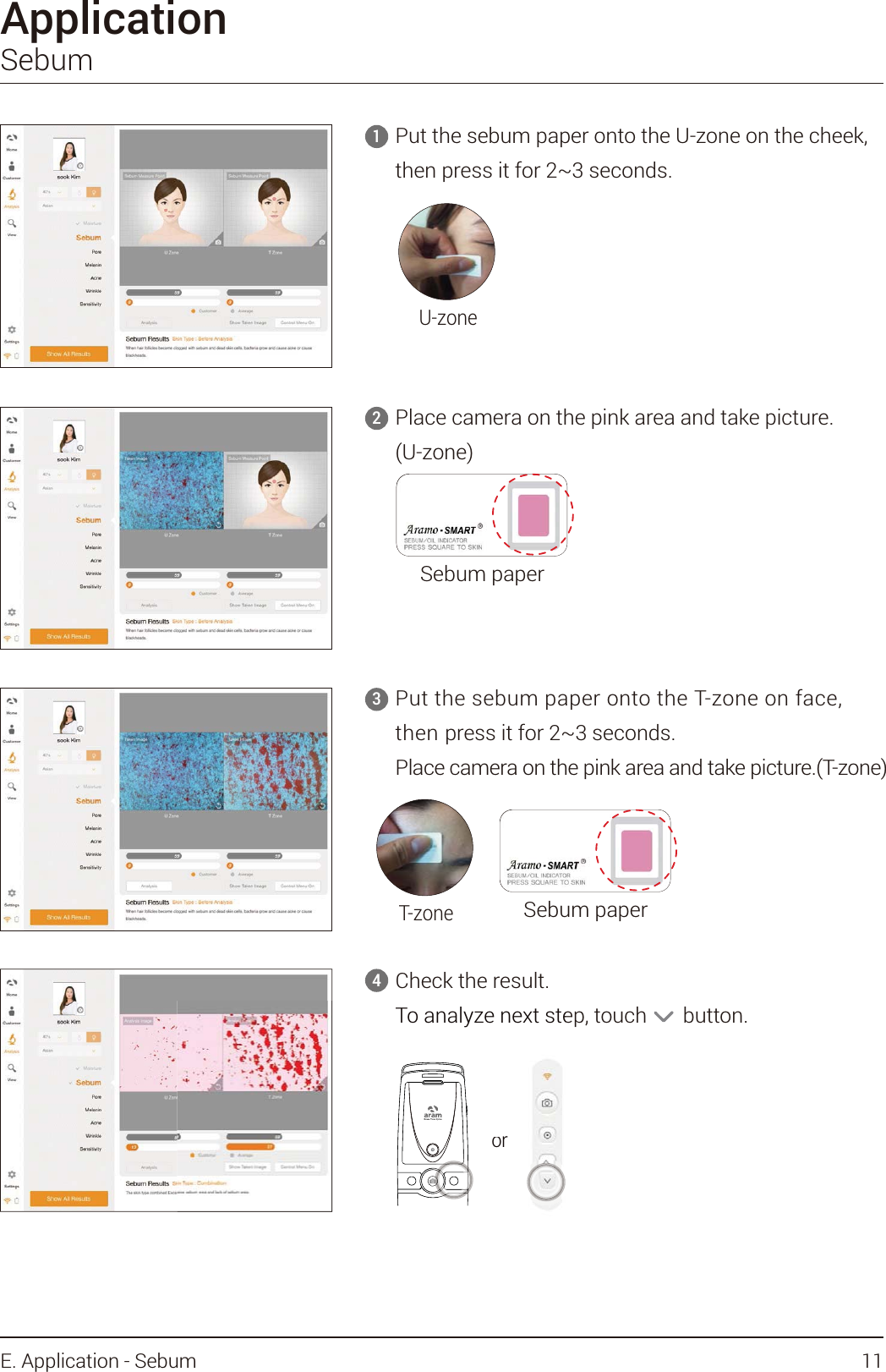 ApplicationSebumU-zoneT-zoneCheck the result. To analyze next step, touch       button.4Put the sebum paper onto the U-zone on the cheek, then press it for 2~3 seconds.1Place camera on the pink area and take picture. (U-zone)2Sebum paperSebum paperPut the sebum paper onto the T-zone on face, then press it for 2~3 seconds.Place camera on the pink area and take picture.(T-zone)3orTo analyze next steor11E. Application - Sebum