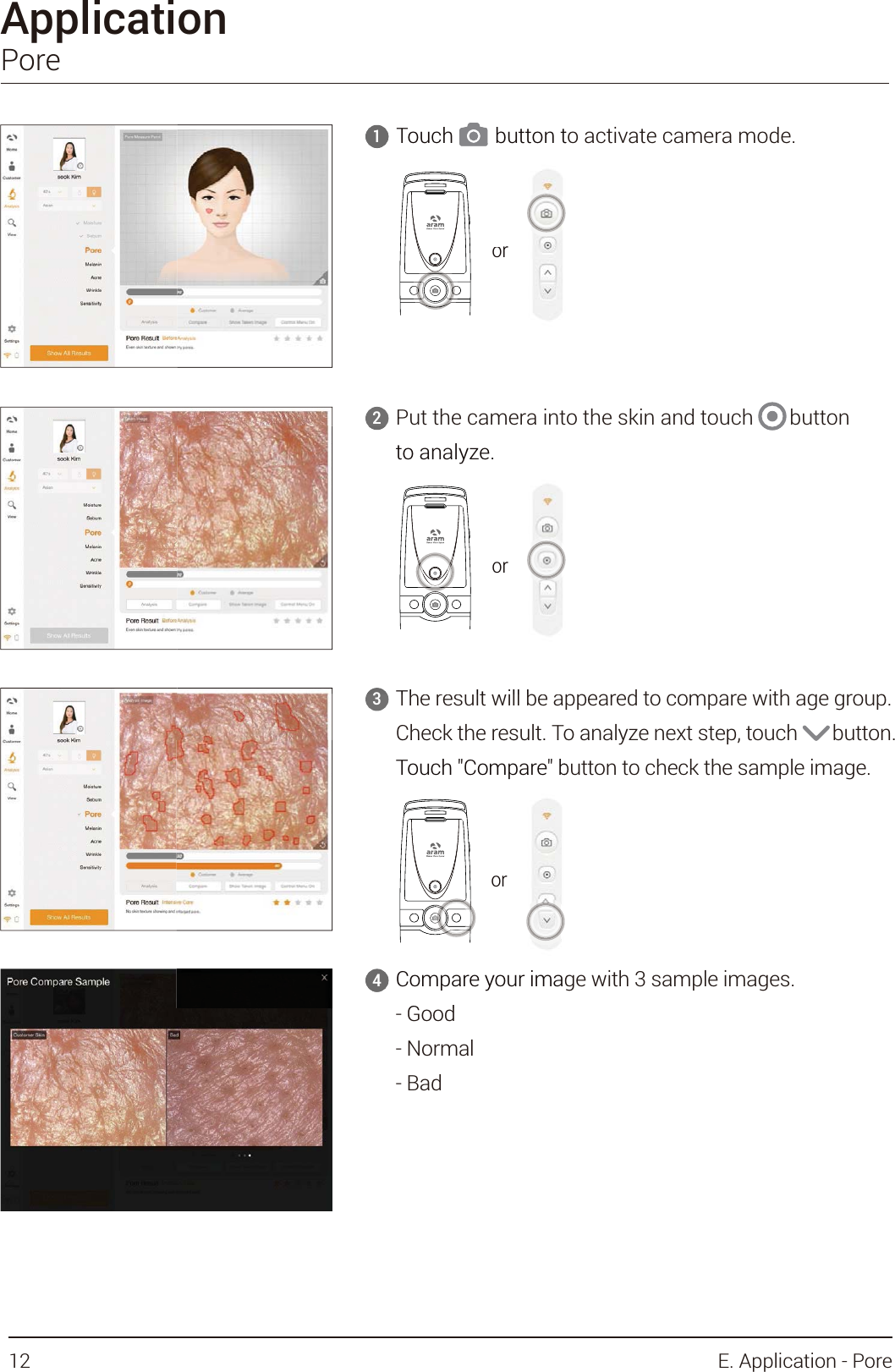 ApplicationPorePut the camera into the skin and touch       button to analyze.2Touch        button to activate camera mode.1Compare your image with 3 sample images.- Good- Normal- Bad4The result will be appeared to compare with age group.Check the result. To analyze next step, touch       button.Touch &quot;Compare&quot; button to check the sample image.3orTouch        button t     1ororto analyze.Th lt ill b3ororCompare your imaGd4Check the result. ToTouch &quot;Compare&quot; bor12 E. Application - Pore