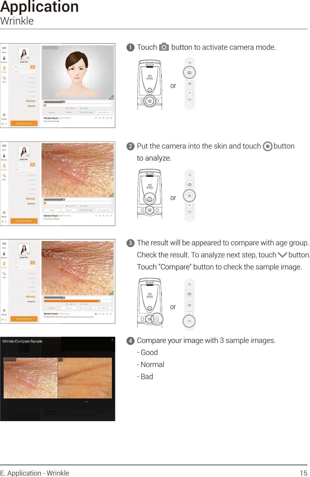 The result will be appeared to compare with age group.Check the result. To analyze next step, touch       button.Touch &quot;Compare&quot; button to check the sample image.3ApplicationWrinklePut the camera into the skin and touch       button to analyze.2Compare your image with 3 sample images.- Good- Normal- Bad4Touch        button to activate camera mode.1orTouch        button t     1ororTheresultwillbeap3to analyze.ororTouch &quot;Compare&quot; bCompare your imaGood4or15E. Application - Wrinkle