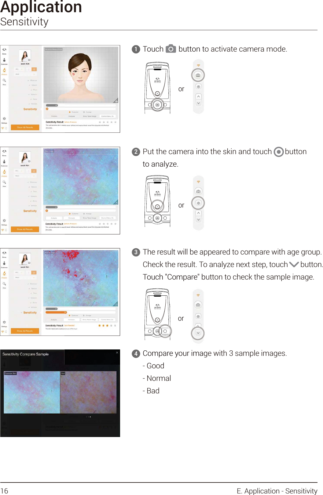 ApplicationSensitivity4Put the camera into the skin and touch       button to analyze.2The result will be appeared to compare with age group.Check the result. To analyze next step, touch       button.Touch &quot;Compare&quot; button to check the sample image.3Compare your image with 3 sample images.- Good- Normal- Bad4Touch        button to activate camera mode.1orTouch        button to     1ororto analyze.Theresultwillbeap3ororTouch &quot;Compare&quot; bCompare your imagGood4or16 E. Application - Sensitivity