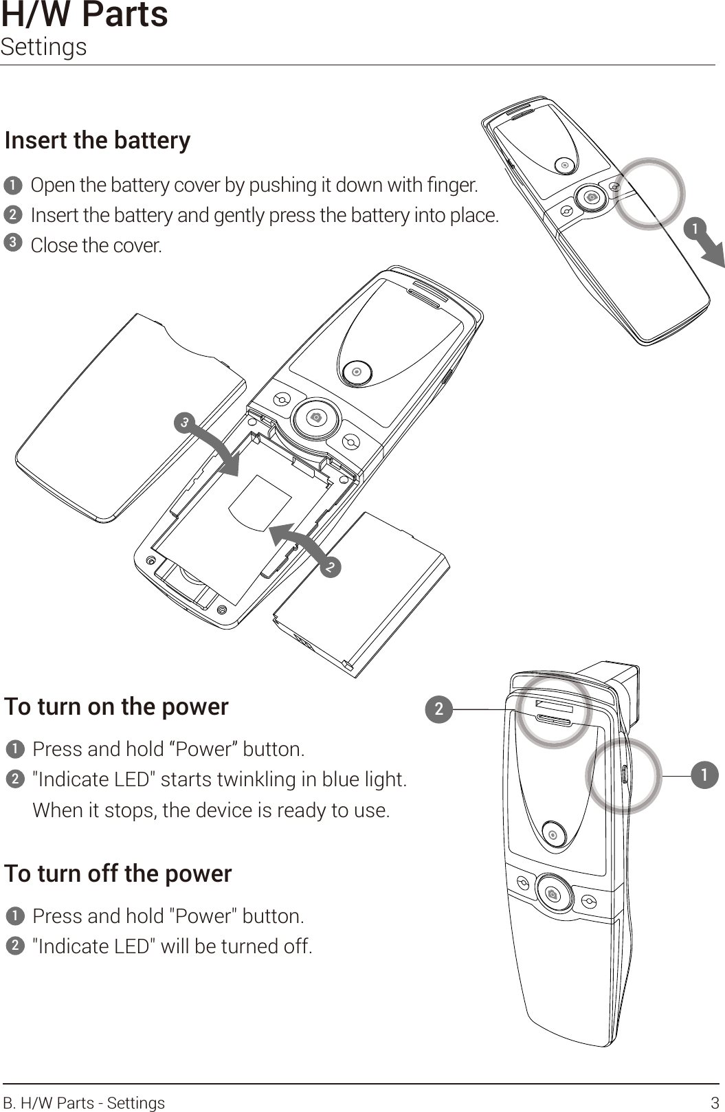 H/W Parts SettingsInsert the batteryInsert the battery and gently press the battery into place.Close the cover.12To turn on the powerPress and hold “Power” button.&quot;Indicate LED&quot; starts twinkling in blue light.When it stops, the device is ready to use.12To turn off the powerPress and hold &quot;Power&quot; button.&quot;Indicate LED&quot; will be turned off.123112323B. H/W Parts - Settings