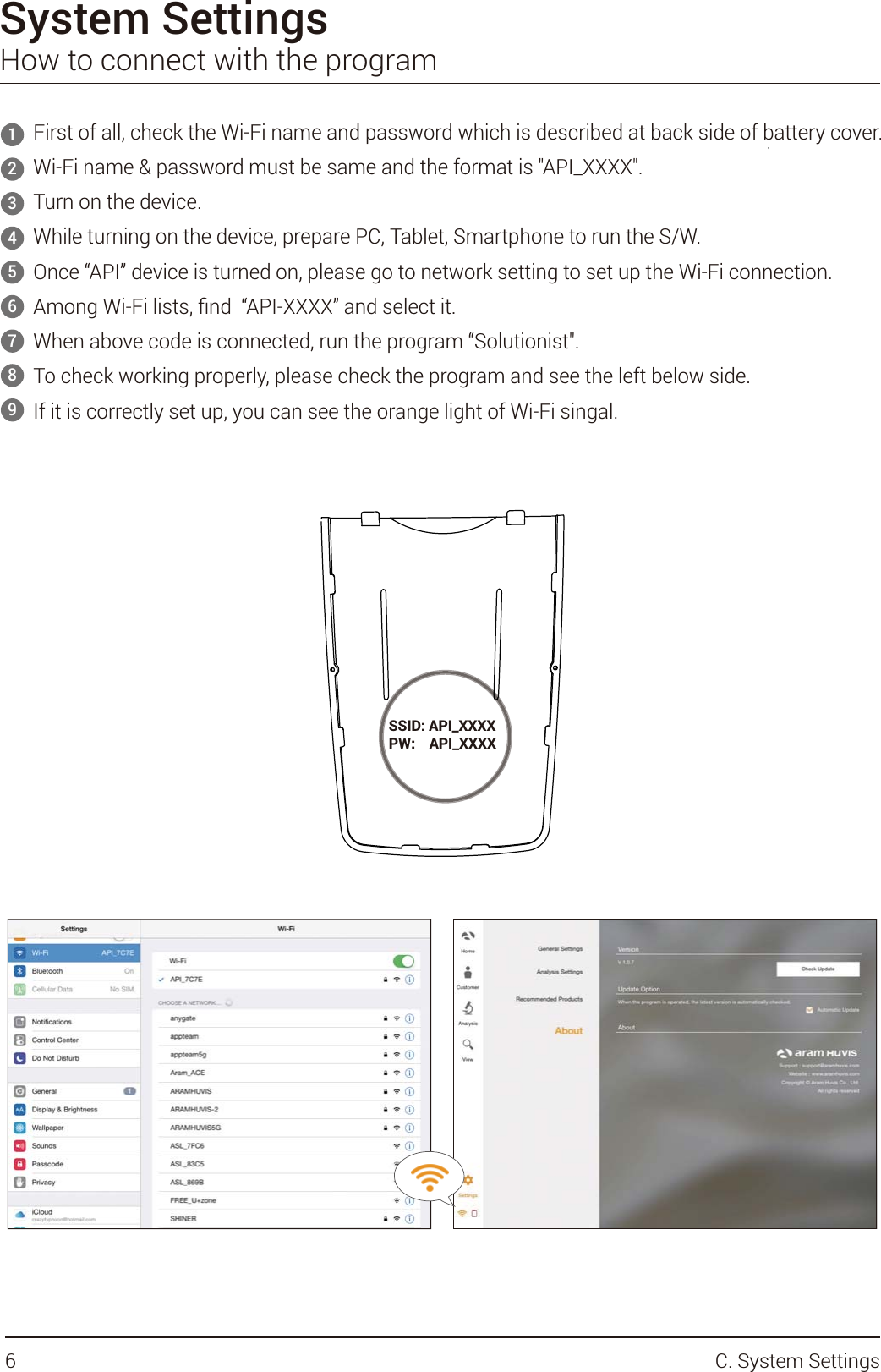 System SettingsHow to connect with the programFirst of all, check the Wi-Fi name and password which is described at back side of battery cover.Wi-Fi name &amp; password must be same and the format is &quot;API_XXXX&quot;.Turn on the device.While turning on the device, prepare PC, Tablet, Smartphone to run the S/W.Once “API” device is turned on, please go to network setting to set up the Wi-Fi connection.!#$$$$%When above code is connected, run the program “Solutionist&quot;. To check working properly, please check the program and see the left below side.If it is correctly set up, you can see the orange light of Wi-Fi singal.123456789SSID: API_XXXXPW:    API_XXXX6 C. System Settings