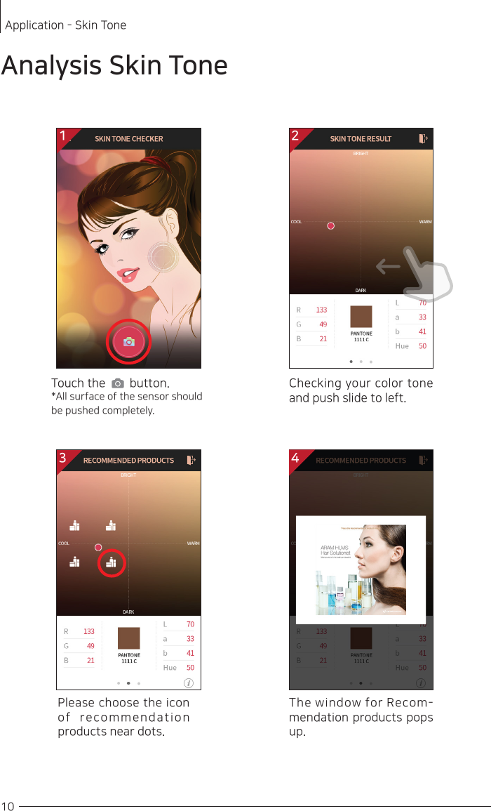  10Application - Skin TonePlease choose the icon of recommendation products near dots. 1Touch the        button.*All surface of the sensor should be pushed completely. Checking your color tone and push slide to left. Analysis Skin ToneThe window for Recom-mendation products pops up. 23 4