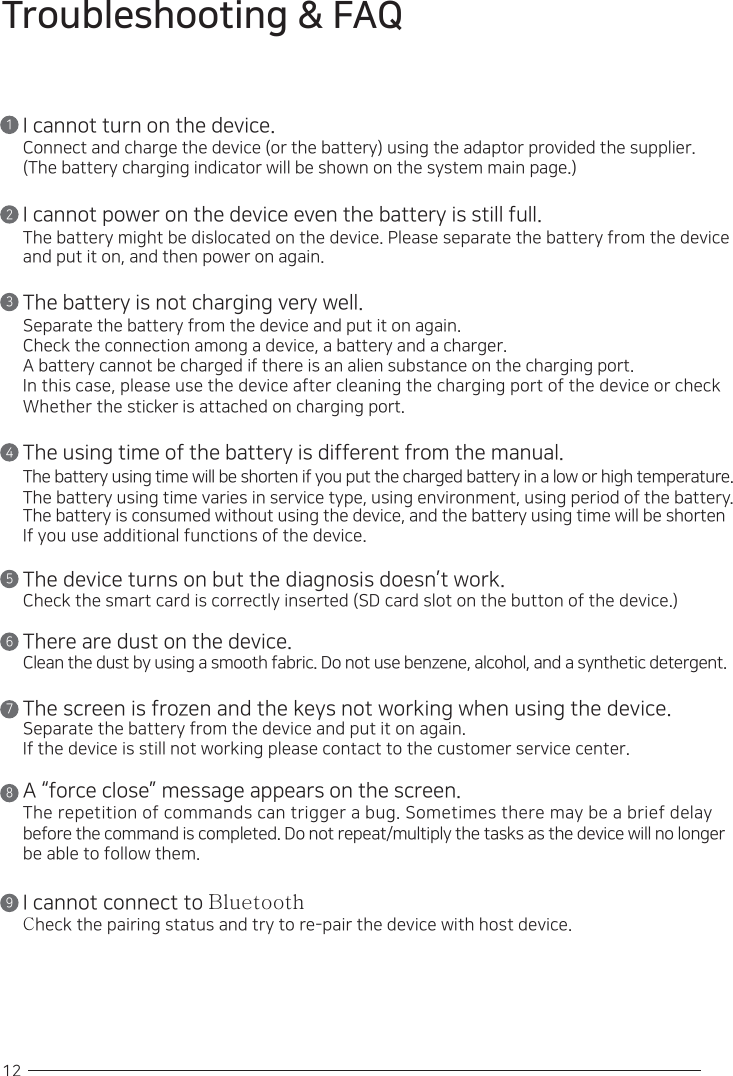 12Troubleshooting &amp; FAQ12345678I cannot turn on the device.Connect and charge the device (or the battery) using the adaptor provided the supplier.(The battery charging indicator will be shown on the system main page.)I cannot power on the device even the battery is still full.The battery might be dislocated on the device. Please separate the battery from the device and put it on, and then power on again.The battery is not charging very well.Separate the battery from the device and put it on again.Check the connection among a device, a battery and a charger.A battery cannot be charged if there is an alien substance on the charging port. In this case, please use the device after cleaning the charging port of the device or check Whether the sticker is attached on charging port.The using time of the battery is different from the manual.The battery using time will be shorten if you put the charged battery in a low or high temperature. The battery using time varies in service type, using environment, using period of the battery. The battery is consumed without using the device, and the battery using time will be shorten If you use additional functions of the device.The device turns on but the diagnosis doesn’t work.Check the smart card is correctly inserted (SD card slot on the button of the device.)There are dust on the device.Clean the dust by using a smooth fabric. Do not use benzene, alcohol, and a synthetic detergent.The screen is frozen and the keys not working when using the device. Separate the battery from the device and put it on again.If the device is still not working please contact to the customer service center.A “force close” message appears on the screen.The repetition of commands can trigger a bug. Sometimes there may be a brief delay before the command is completed. Do not repeat/multiply the tasks as the device will no longer be able to follow them.I cannot connect to BluetoothCheck the pairing status and try to re-pair the device with host device.9