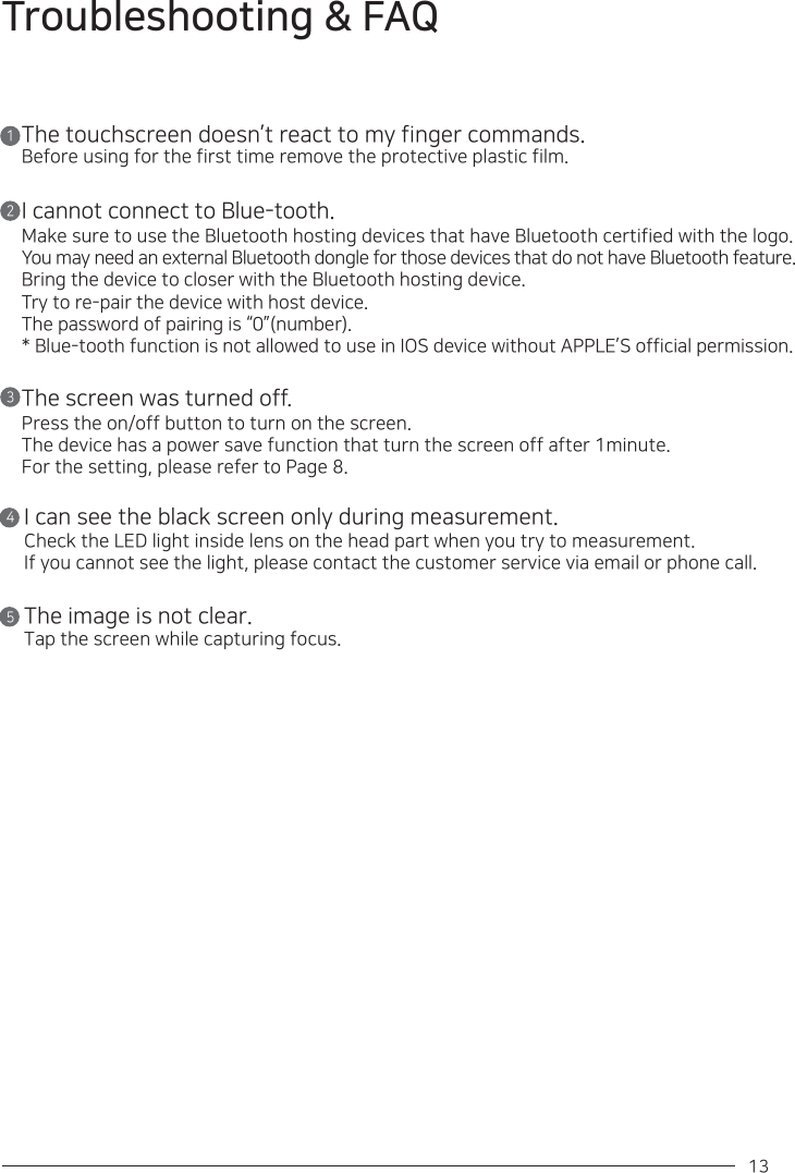 13 Troubleshooting &amp; FAQThe touchscreen doesn’t react to my finger commands.Before using for the first time remove the protective plastic film.I cannot connect to Blue-tooth.Make sure to use the Bluetooth hosting devices that have Bluetooth certified with the logo. You may need an external Bluetooth dongle for those devices that do not have Bluetooth feature. Bring the device to closer with the Bluetooth hosting device.Try to re-pair the device with host device.The password of pairing is “0”(number).* Blue-tooth function is not allowed to use in IOS device without APPLE’S official permission.The screen was turned off.Press the on/off button to turn on the screen.The device has a power save function that turn the screen off after 1minute.For the setting, please refer to Page 8.I can see the black screen only during measurement.Check the LED light inside lens on the head part when you try to measurement.If you cannot see the light, please contact the customer service via email or phone call.The image is not clear.Tap the screen while capturing focus.12345