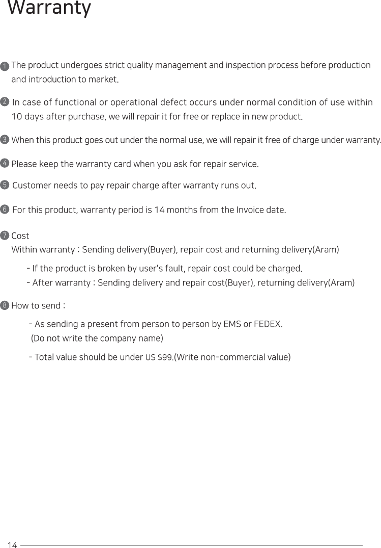 14WarrantyThe product undergoes strict quality management and inspection process before production and introduction to market.1In case of functional or operational defect occurs under normal condition of use within 10 days after purchase, we will repair it for free or replace in new product.2When this product goes out under the normal use, we will repair it free of charge under warranty. 3Please keep the warranty card when you ask for repair service.4Customer needs to pay repair charge after warranty runs out.5For this product, warranty period is 14 months from the Invoice date.6Cost Within warranty : Sending delivery(Buyer), repair cost and returning delivery(Aram)  - If the product is broken by user&apos;s fault, repair cost could be charged.- After warranty : Sending delivery and repair cost(Buyer), returning delivery(Aram)7How to send :- As sending a present from person to person by EMS or FEDEX.(Do not write the company name)- Total value should be under US $99.(Write non-commercial value)8
