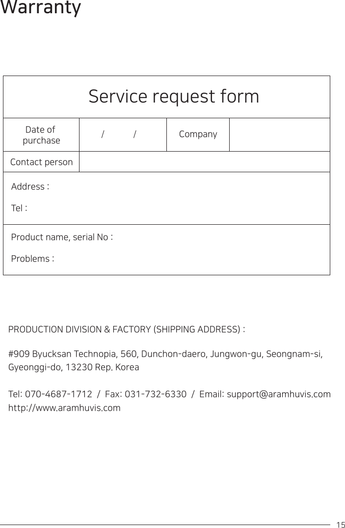 15 Service request formDate of purchaseContact personAddress :Tel :Product name, serial No : Problems : Company / / PRODUCTION DIVISION &amp; FACTORY (SHIPPING ADDRESS) :#909 Byucksan Technopia, 560, Dunchon-daero, Jungwon-gu, Seongnam-si, Gyeonggi-do, 13230 Rep. KoreaTel: 070-4687-1712  /  Fax: 031-732-6330  /  Email: support@aramhuvis.comhttp://www.aramhuvis.com Warranty