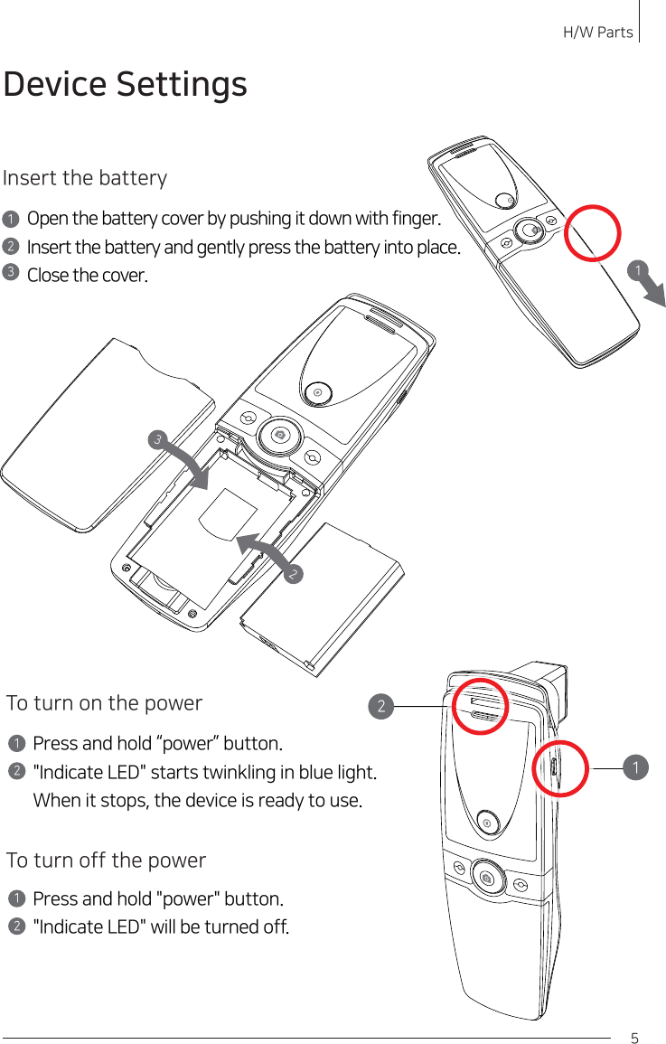 H/W Parts 5Insert the batteryOpen the battery cover by pushing it down with finger.Insert the battery and gently press the battery into place.Close the cover.12To turn on the powerPress and hold “power” button.&quot;Indicate LED&quot; starts twinkling in blue light.When it stops, the device is ready to use.12To turn off the powerPress and hold &quot;power&quot; button.&quot;Indicate LED&quot; will be turned off.12311232Device Settings