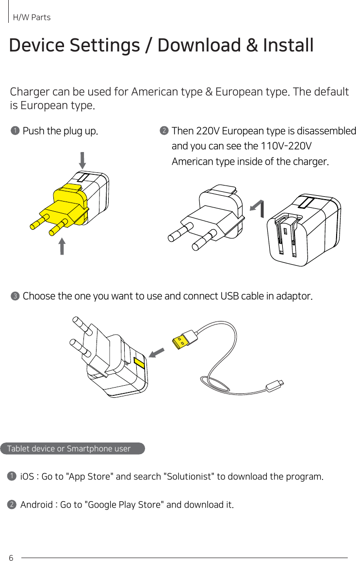 6Device Settings / Download &amp; InstallCharger can be used for American type &amp; European type. The default is European type. Push the plug up.1Then 220V European type is disassembledand you can see the 110V-220VAmerican type inside of the charger.23Choose the one you want to use and connect USB cable in adaptor. H/W Parts 12Tablet device or Smartphone user       iOS : Go to &quot;App Store&quot; and search &quot;Solutionist&quot; to download the program.Android : Go to &quot;Google Play Store&quot; and download it.