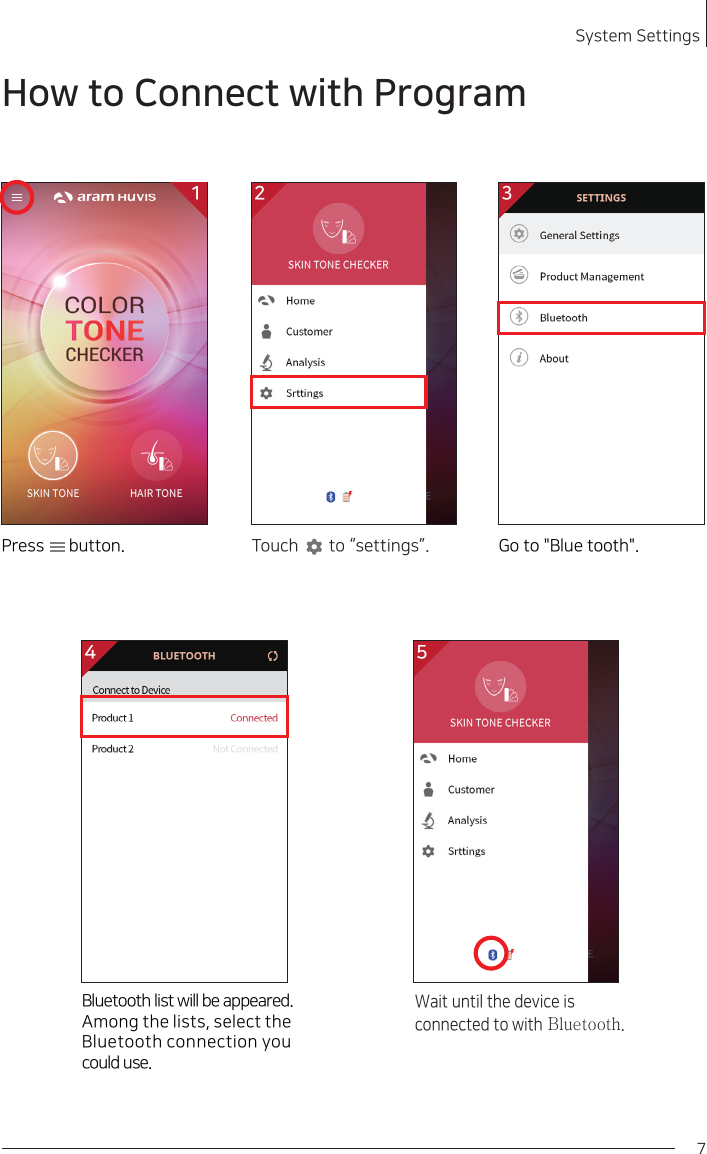 7System Settings 2How to Connect with ProgramWait until the device is connected to with Bluetooth.Bluetooth list will be appeared.Among the lists, select the Bluetooth connection you could use.4 52 3Touch       to “settings”. Go to &quot;Blue tooth&quot;.1Press      button.