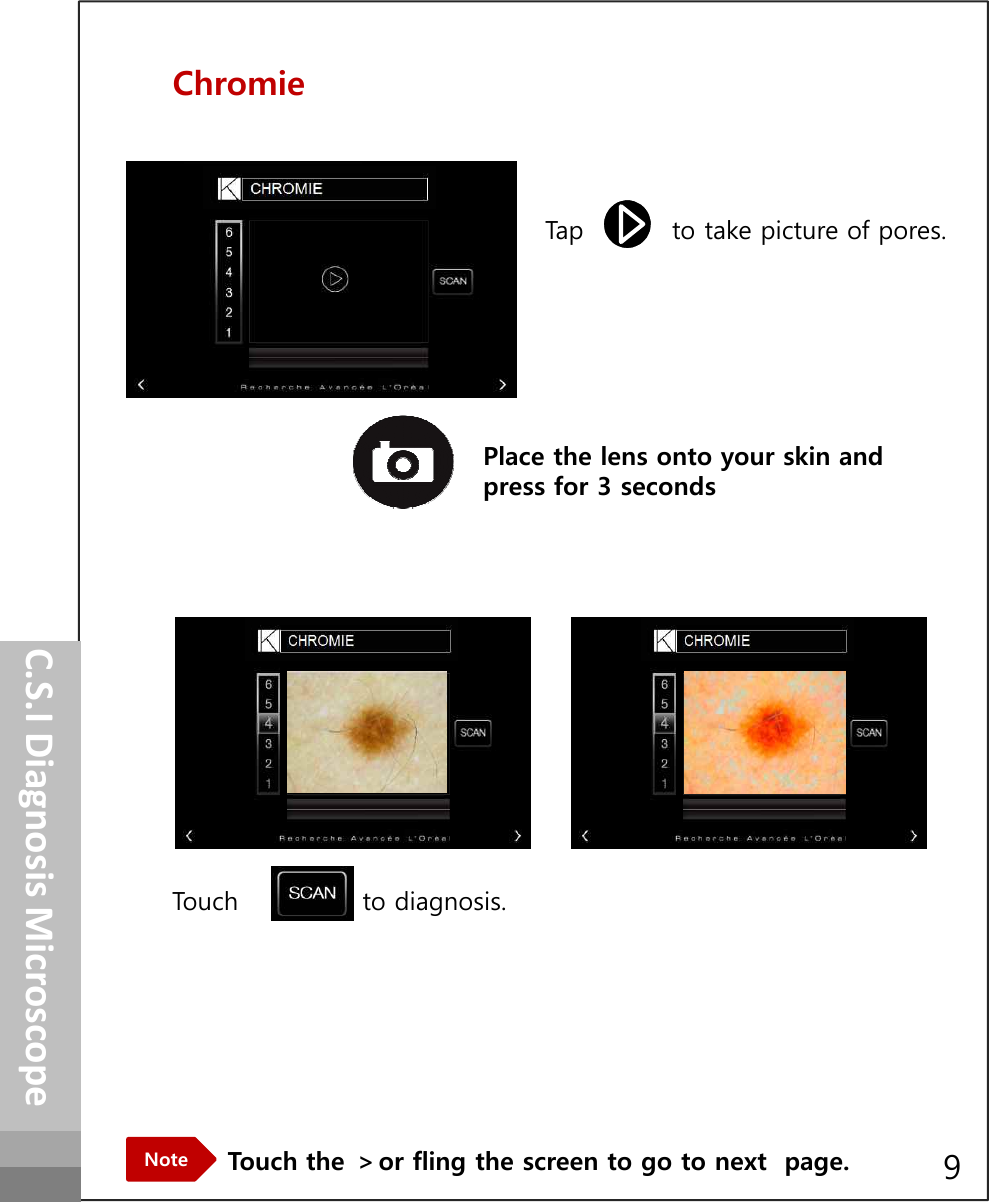 ChromieTap          to take picture of pores.How to operatePlace the lens onto your skin and press for 3 secondsTouch              to diagnosis.C.S.I Diagnosis MicroscopeTouch the ＞or fling the screen to go to next  page.Note 9