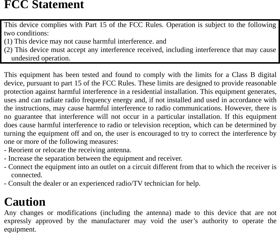 FCC Statement  This device complies with Part 15 of the FCC Rules. Operation is subject to the following two conditions: (1) This device may not cause harmful interference. and   (2) This device must accept any interference received, including interference that may cause undesired operation.  This equipment has been tested and found to comply with the limits for a Class B digital device, pursuant to part 15 of the FCC Rules. These limits are designed to provide reasonable protection against harmful interference in a residential installation. This equipment generates, uses and can radiate radio frequency energy and, if not installed and used in accordance with the instructions, may cause harmful interference to radio communications. However, there is no guarantee that interference will not occur in a particular installation. If this equipment does cause harmful interference to radio or television reception, which can be determined by turning the equipment off and on, the user is encouraged to try to correct the interference by one or more of the following measures:   - Reorient or relocate the receiving antenna.   - Increase the separation between the equipment and receiver.   - Connect the equipment into an outlet on a circuit different from that to which the receiver is connected.  - Consult the dealer or an experienced radio/TV technician for help.    Caution Any changes or modifications (including the antenna) made to this device that are not expressly approved by the manufacturer may void the user’s authority to operate the equipment.   