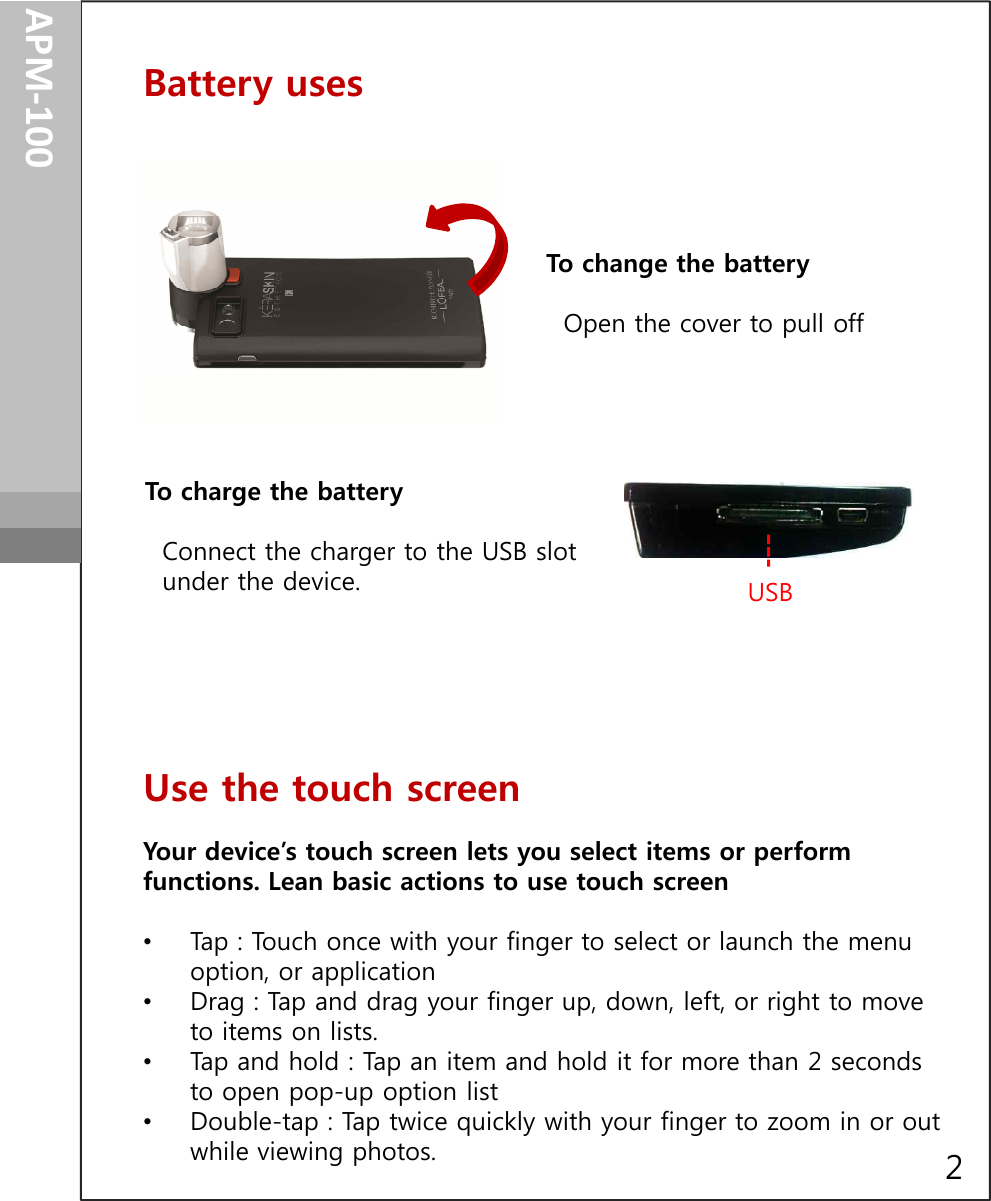 APM-100Battery usesGetting startedTo change the batteryOpen the cover to pull off To charge the batteryConnect the charger to the USB slotunder the device. To charge the batteryConnect the charger to the USB slotunder the device.  USB      Use the touch screenYour device’s touch screen lets you select items or perform functions. Lean basic actions to use touch screen•Tap : Touch once with your finger to select or launch the menu option, or application•Drag : Tap and drag your finger up, down, left, or right to move to items on lists.•Tap and hold : Tap an item and hold it for more than 2 seconds to open pop-up option list•Double-tap : Tap twice quickly with your finger to zoom in or out while viewing photos. 2