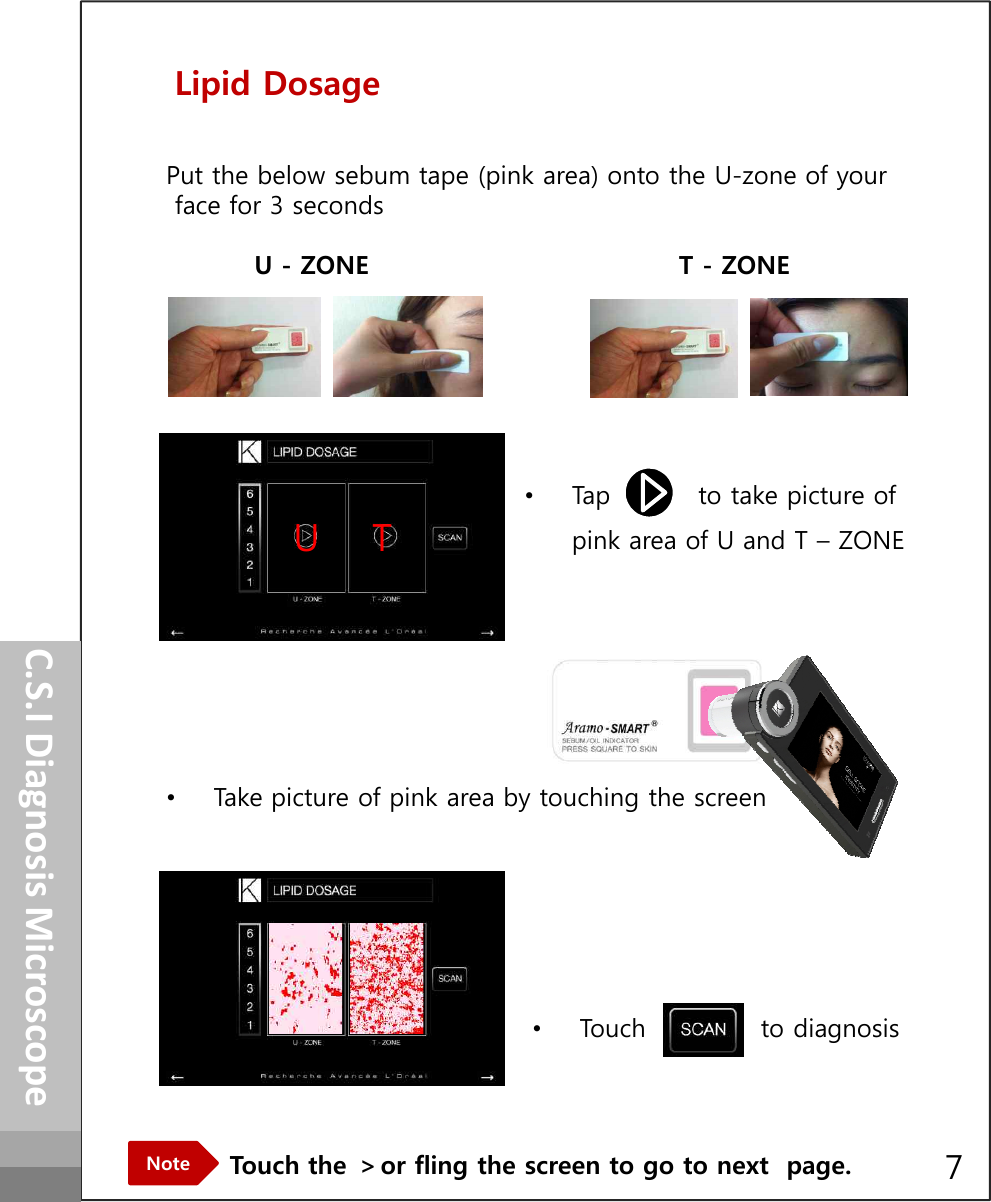 Lipid DosagePut the below sebum tape (pink area) onto the U-zone of your face for 3 secondsU - ZONE  T - ZONE•Tap          to take picture of pink area of U and T – ZONEHow to operateUTC.S.I Diagnosis MicroscopeTouch the ＞or fling the screen to go to next  page.Note•Take picture of pink area by touching the screen•Touch             to diagnosis7