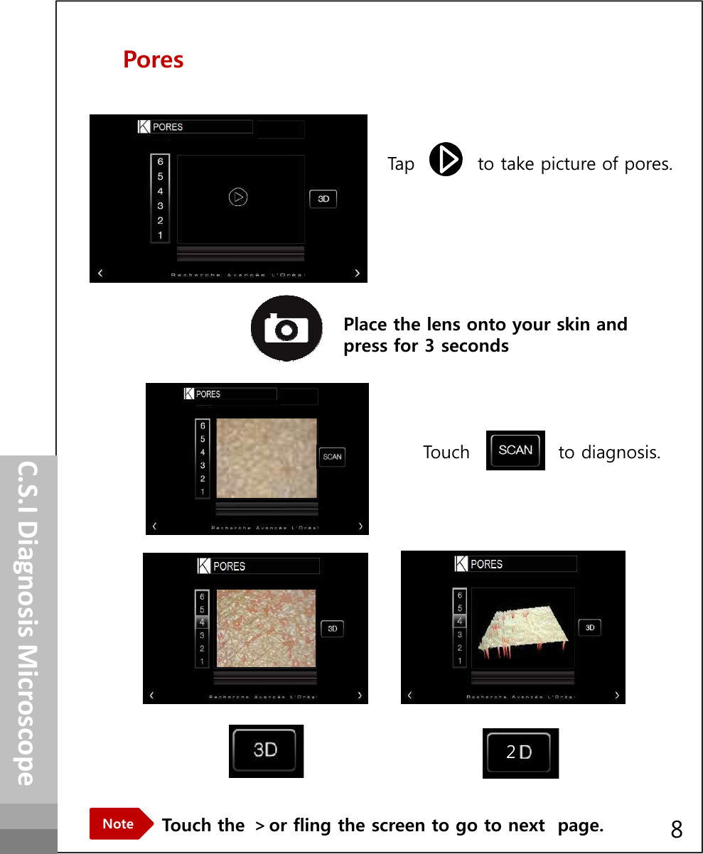 PoresTap          to take picture of pores.How to operatePlace the lens onto your skin and press for 3 secondsTouch              to diagnosis.C.S.I Diagnosis MicroscopeTouch the ＞or fling the screen to go to next  page.Note28