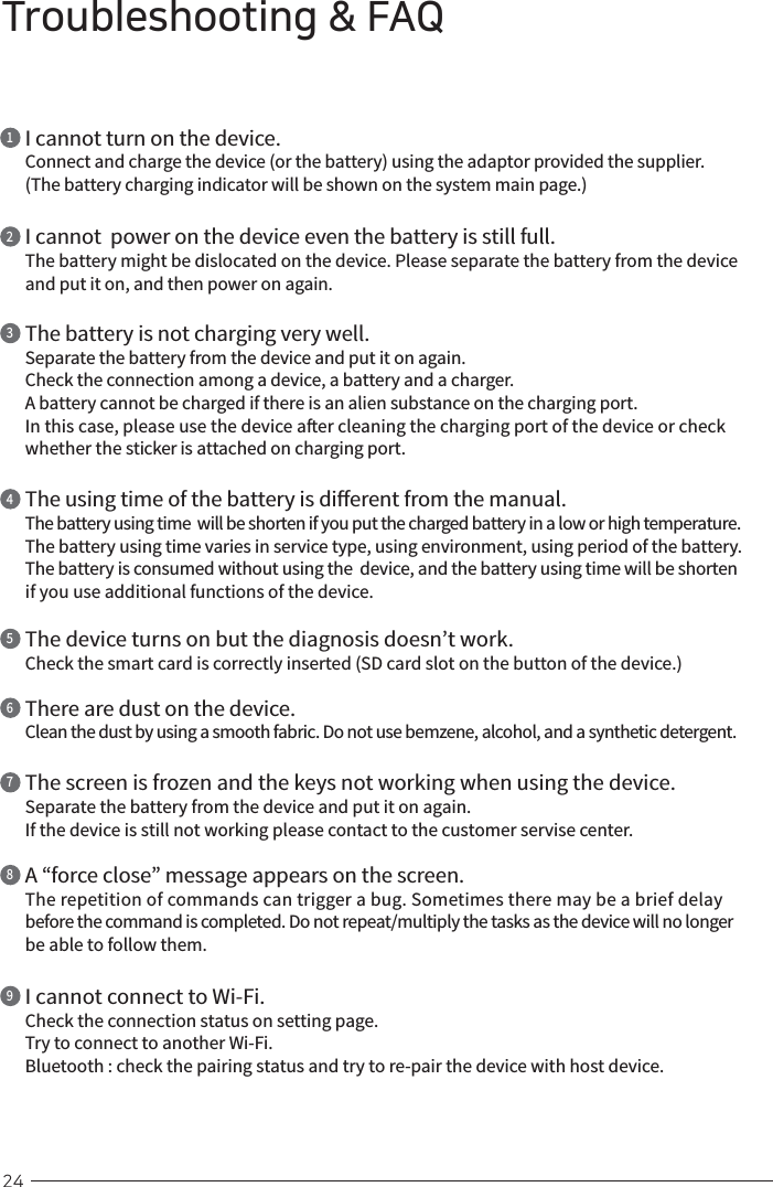 24Troubleshooting &amp; FAQI cannot turn on the device.Connect and charge the device (or the battery) using the adaptor provided the supplier.(The battery charging indicator will be shown on the system main page.)1I cannot  power on the device even the battery is still full.The battery might be dislocated on the device. Please separate the battery from the device and put it on, and then power on again.2The battery is not charging very well.Separate the battery from the device and put it on again.Check the connection among a device, a battery and a charger.A battery cannot be charged if there is an alien substance on the charging port. In this case, please use the device aer cleaning the charging port of the device or check whether the sticker is attached on charging port.3The using time of the battery is dierent from the manual.The battery using time  will be shorten if you put the charged battery in a low or high temperature.The battery using time varies in service type, using environment, using period of the battery.The battery is consumed without using the  device, and the battery using time will be shorten if you use additional functions of the device.4The device turns on but the diagnosis doesn’t work.Check the smart card is correctly inserted (SD card slot on the button of the device.)5There are dust on the device.Clean the dust by using a smooth fabric. Do not use bemzene, alcohol, and a synthetic detergent.6The screen is frozen and the keys not working when using the device.Separate the battery from the device and put it on again.If the device is still not working please contact to the customer servise center.7A “force close” message appears on the screen.The repetition of commands can trigger a bug. Sometimes there may be a brief delay before the command is completed. Do not repeat/multiply the tasks as the device will no longer be able to follow them.8I cannot connect to Wi-Fi.Check the connection status on setting page.Try to connect to another Wi-Fi.Bluetooth : check the pairing status and try to re-pair the device with host device.9