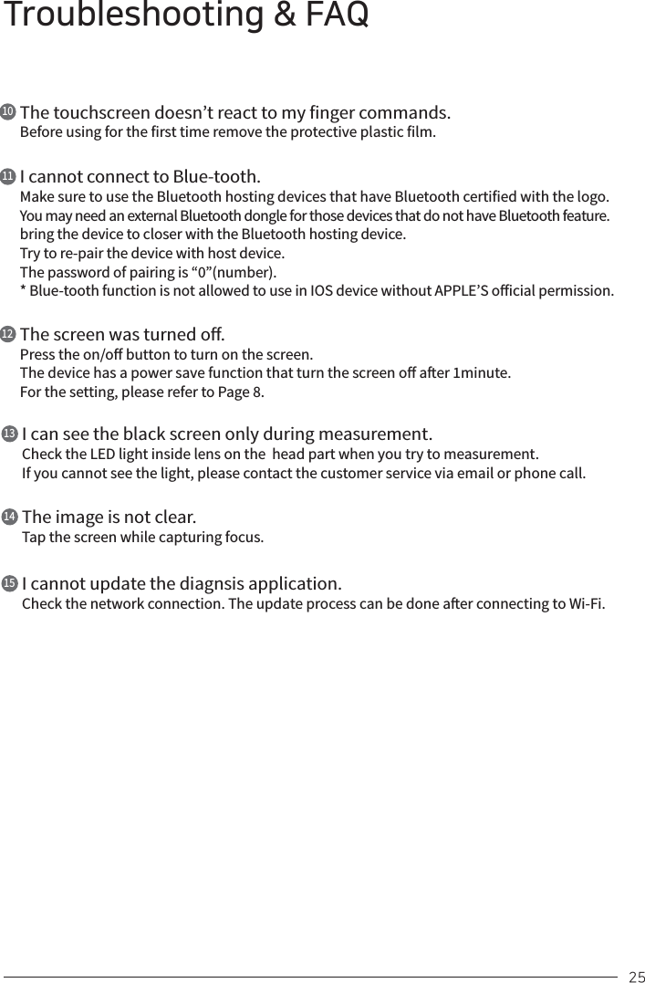 Troubleshooting &amp; FAQ25The touchscreen doesn’t react to my finger commands.Before using for the first time remove the protective plastic film.10I cannot connect to Blue-tooth.Make sure to use the Bluetooth hosting devices that have Bluetooth certified with the logo. You may need an external Bluetooth dongle for those devices that do not have Bluetooth feature. bring the device to closer with the Bluetooth hosting device.Try to re-pair the device with host device.The password of pairing is “0”(number).* Blue-tooth function is not allowed to use in IOS device without APPLE’S oicial permission.11The screen was turned o.Press the on/o button to turn on the screen.The device has a power save function that turn the screen o aer 1minute.For the setting, please refer to Page 8.12I can see the black screen only during measurement.Check the LED light inside lens on the  head part when you try to measurement.If you cannot see the light, please contact the customer service via email or phone call.13The image is not clear.Tap the screen while capturing focus.14I cannot update the diagnsis application.Check the network connection. The update process can be done aer connecting to Wi-Fi.15