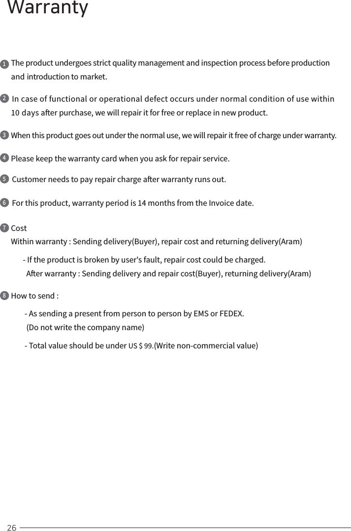  26WarrantyThe product undergoes strict quality management and inspection process before production and introduction to market.1In case of functional or operational defect occurs under normal condition of use within 10 days aer purchase, we will repair it for free or replace in new product.2When this product goes out under the normal use, we will repair it free of charge under warranty. 3Please keep the warranty card when you ask for repair service.4Customer needs to pay repair charge aer warranty runs out.5For this product, warranty period is 14 months from the Invoice date.6Cost Within warranty : Sending delivery(Buyer), repair cost and returning delivery(Aram)         - If the product is broken by user&apos;s fault, repair cost could be charged.         Aer warranty : Sending delivery and repair cost(Buyer), returning delivery(Aram)7How to send :        - As sending a present from person to person by EMS or FEDEX.         (Do not write the company name)               - Total value should be under US $ 99.(Write non-commercial value)8