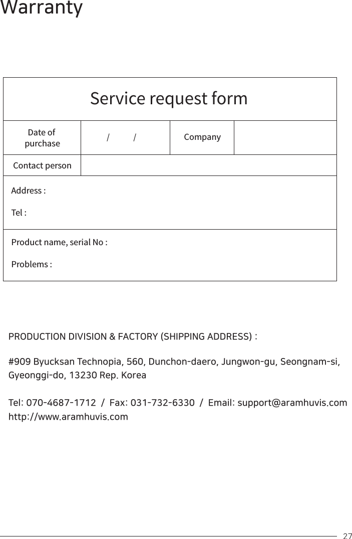 Service request formDate of purchaseContact personAddress :Tel :Product name, serial No : Problems : Company /               / PRODUCTION DIVISION &amp; FACTORY (SHIPPING ADDRESS) :#909 Byucksan Technopia, 560, Dunchon-daero, Jungwon-gu, Seongnam-si, Gyeonggi-do, 13230 Rep. KoreaTel: 070-4687-1712  /  Fax: 031-732-6330  /  Email: support@aramhuvis.comhttp://www.aramhuvis.com 27Warranty