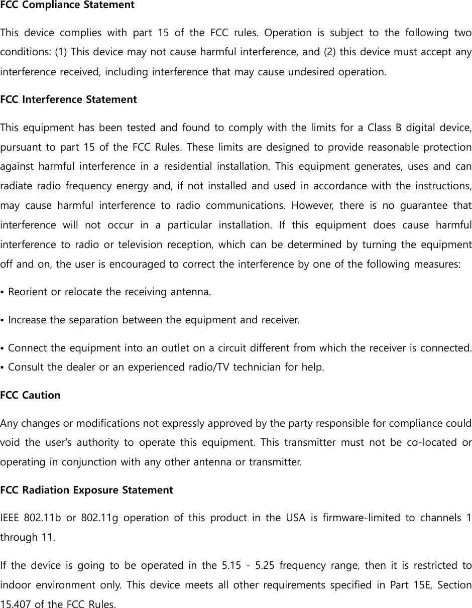 FCC Compliance Statement This device complies with part 15 of the FCC rules. Operation is subject to the following two conditions: (1) This device may not cause harmful interference, and (2) this device must accept any interference received, including interference that may cause undesired operation.   FCC Interference Statement   This equipment has been tested and found to comply with the limits for a Class B digital device, pursuant to part 15 of the FCC Rules. These limits are designed to provide reasonable protection against harmful interference in a residential installation. This equipment generates, uses and can radiate radio frequency energy and, if not installed and used in accordance with the instructions, may cause harmful interference to radio communications. However, there is no guarantee that interference will not occur in a particular installation. If this equipment does cause harmful interference to radio or television reception, which can be determined by turning the equipment off and on, the user is encouraged to correct the interference by one of the following measures: • Reorient or relocate the receiving antenna. • Increase the separation between the equipment and receiver.   • Connect the equipment into an outlet on a circuit different from which the receiver is connected. • Consult the dealer or an experienced radio/TV technician for help.   FCC Caution   Any changes or modifications not expressly approved by the party responsible for compliance could void the user&apos;s authority to operate this equipment. This transmitter must not be co-located or operating in conjunction with any other antenna or transmitter. FCC Radiation Exposure Statement   IEEE 802.11b or 802.11g operation of this product in the USA is firmware-limited to channels 1 through 11.   If the device is going to be operated in the 5.15 - 5.25 frequency range, then it is restricted to indoor environment only. This device meets all other requirements specified in Part 15E, Section 15.407 of the FCC Rules.   