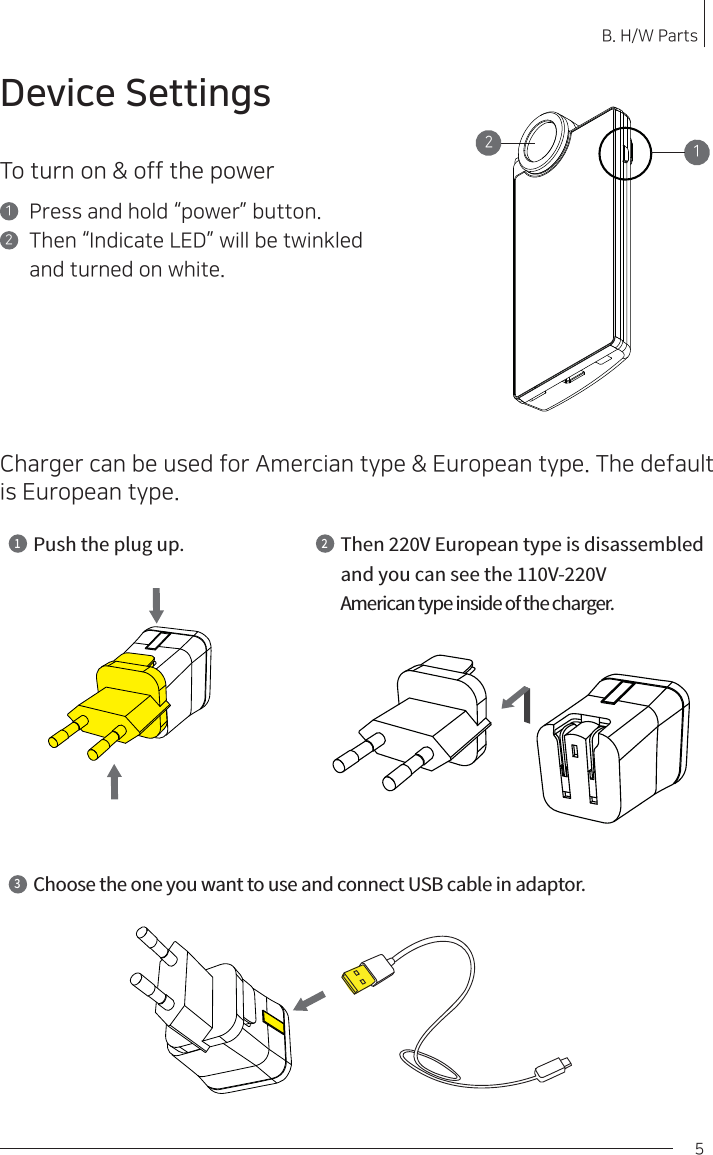 To turn on &amp; off the powerPress and hold “power” button.Then “Indicate LED” will be twinkled and turned on white.12Device SettingsB. H/W Parts 5Charger can be used for Amercian type &amp; European type. The default is European type. 21Push the plug up.1Then 220V European type is disassembledand you can see the 110V-220VAmerican type inside of the charger.23Choose the one you want to use and connect USB cable in adaptor.