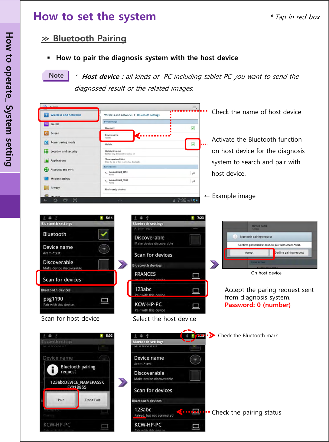 ≫ Bluetooth PairingHow to pair the diagnosis system with the host device *  Host device : all kinds of  PC including tablet PC you want to send the diagnosed result or the related images.NoteCheck the name of host deviceSelect the host deviceActivate the Bluetooth function on host device for the diagnosis system to search and pair with host device.← Example imageScan for host device Accept the paring request sent from diagnosis system.Password: 0 (number)On host deviceCheck the pairing statusCheck the Bluetooth markHow to operate_ System setting* Tap in red boxHow to set the system