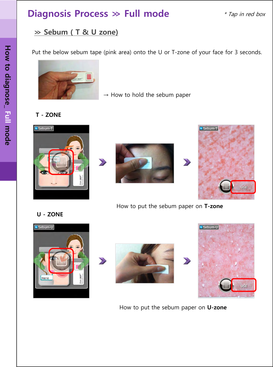 U - ZONEDiagnosis Process ≫ Full mode Put the below sebum tape (pink area) onto the U or T-zone of your face for 3 seconds.T - ZONE≫ Sebum ( T &amp; U zone)* Tap in red boxHow to diagnose_ Full mode→ How to hold the sebum paperHow to put the sebum paper on T-zoneHow to put the sebum paper on U-zone