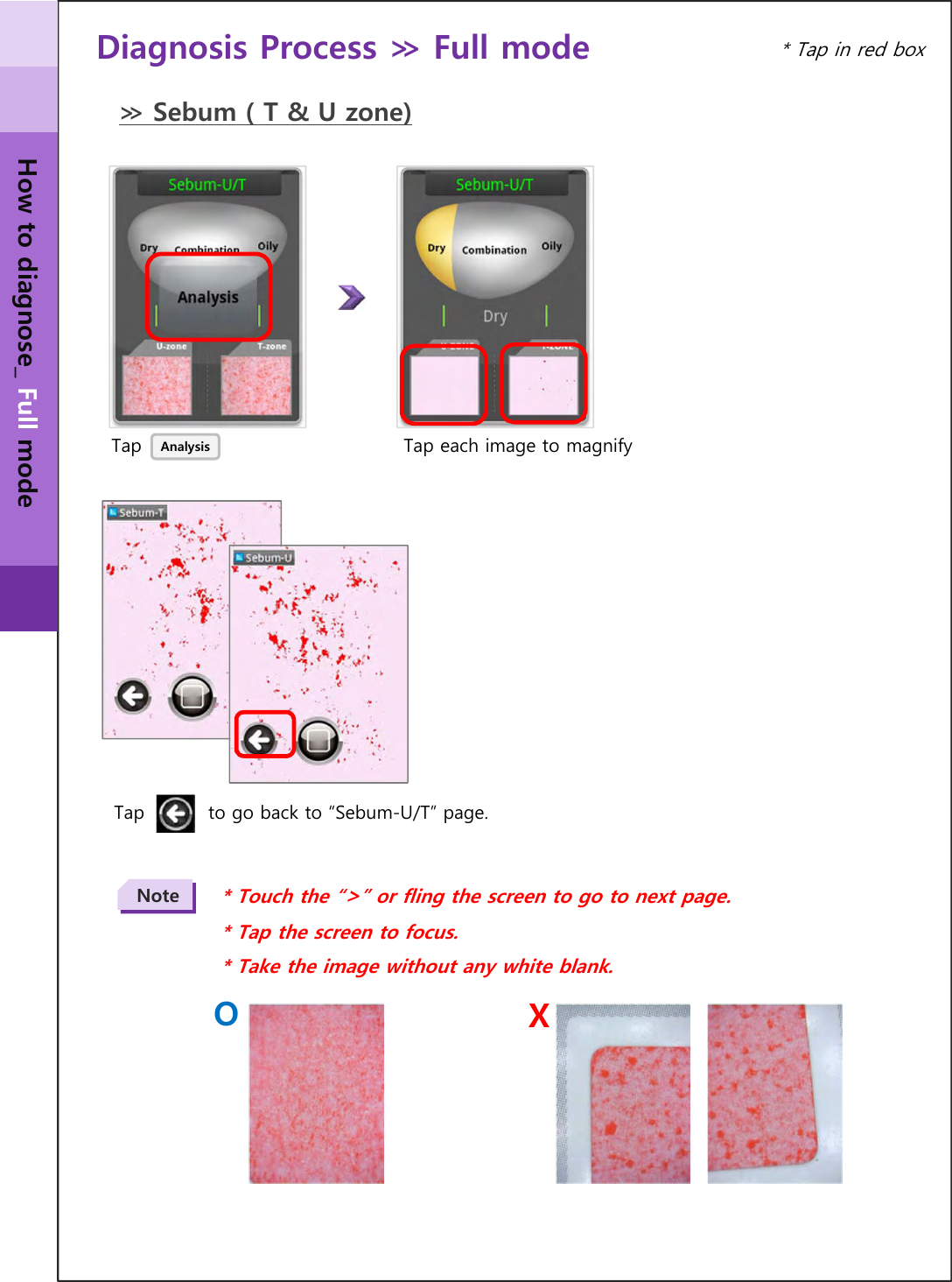 Diagnosis Process ≫ Full mode ≫ Sebum ( T &amp; U zone)TapTap          to go back to “Sebum-U/T” page.Analysis Tap each image to magnify* Touch the “&gt;” or fling the screen to go to next page.* Tap the screen to focus.* Take the image without any white blank.Note* Tap in red boxHow to diagnose_ Full modeXO