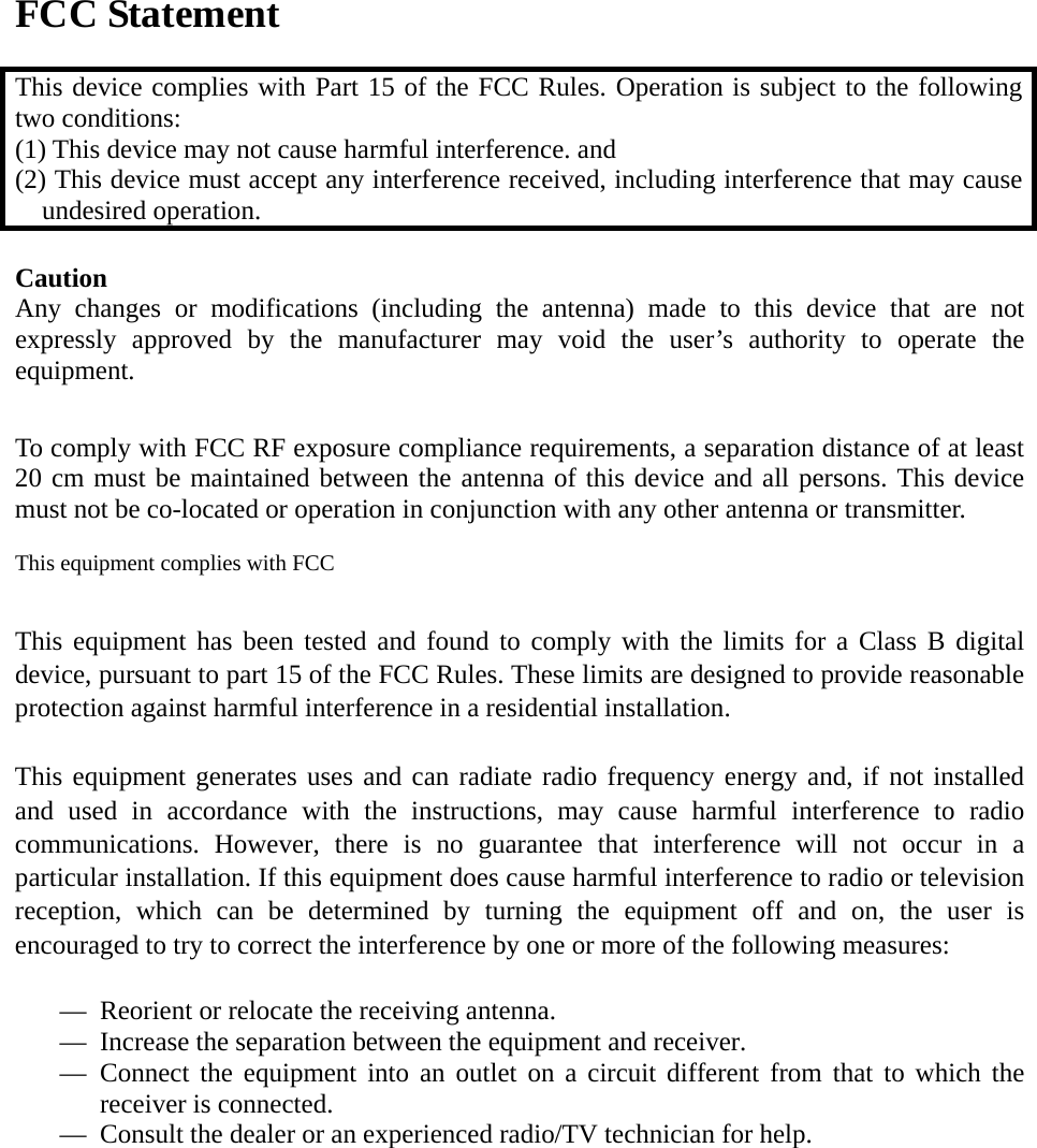 FCC Statement  This device complies with Part 15 of the FCC Rules. Operation is subject to the following two conditions: (1) This device may not cause harmful interference. and   (2) This device must accept any interference received, including interference that may cause undesired operation.  Caution  Any changes or modifications (including the antenna) made to this device that are not expressly approved by the manufacturer may void the user’s authority to operate the equipment.   To comply with FCC RF exposure compliance requirements, a separation distance of at least 20 cm must be maintained between the antenna of this device and all persons. This device must not be co-located or operation in conjunction with any other antenna or transmitter.  This equipment complies with FCC    This equipment has been tested and found to comply with the limits for a Class B digital device, pursuant to part 15 of the FCC Rules. These limits are designed to provide reasonable protection against harmful interference in a residential installation.   This equipment generates uses and can radiate radio frequency energy and, if not installed and used in accordance with the instructions, may cause harmful interference to radio communications. However, there is no guarantee that interference will not occur in a particular installation. If this equipment does cause harmful interference to radio or television reception, which can be determined by turning the equipment off and on, the user is encouraged to try to correct the interference by one or more of the following measures:   — Reorient or relocate the receiving antenna. — Increase the separation between the equipment and receiver. — Connect the equipment into an outlet on a circuit different from that to which the receiver is connected. — Consult the dealer or an experienced radio/TV technician for help.   