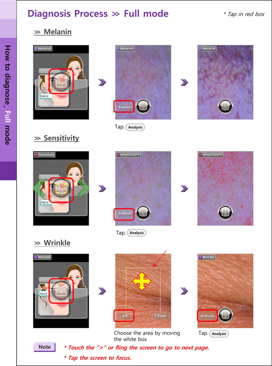 Diagnosis Process ≫ Full mode Tap. Analysis≫ MelaninTap.* Touch the “&gt;” or fling the screen to go to next page.* Tap the screen to focus.Note≫ SensitivityAnalysis≫ WrinkleTap. AnalysisChoose the area by moving the white box* Tap in red boxHow to diagnose_ Full mode