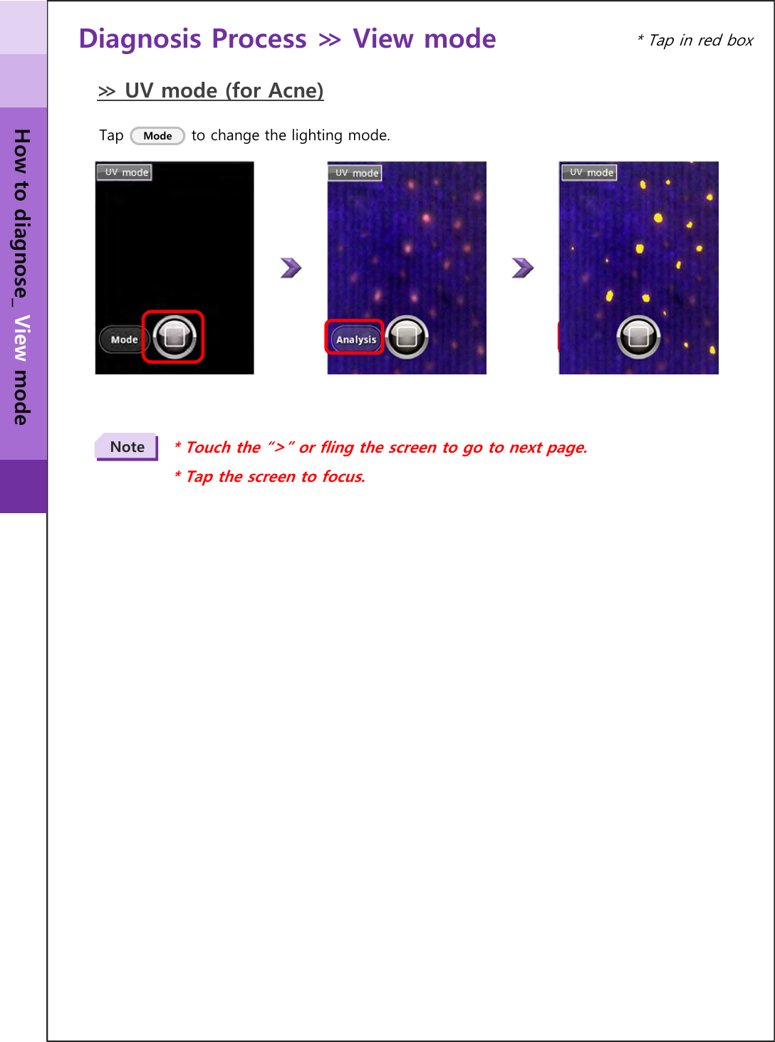 Diagnosis Process ≫ View mode ≫ UV mode (for Acne)UV UV UV* Touch the “&gt;” or fling the screen to go to next page.* Tap the screen to focus.Note* Tap in red boxTap             to change the lighting mode.ModeHow to diagnose_ View mode