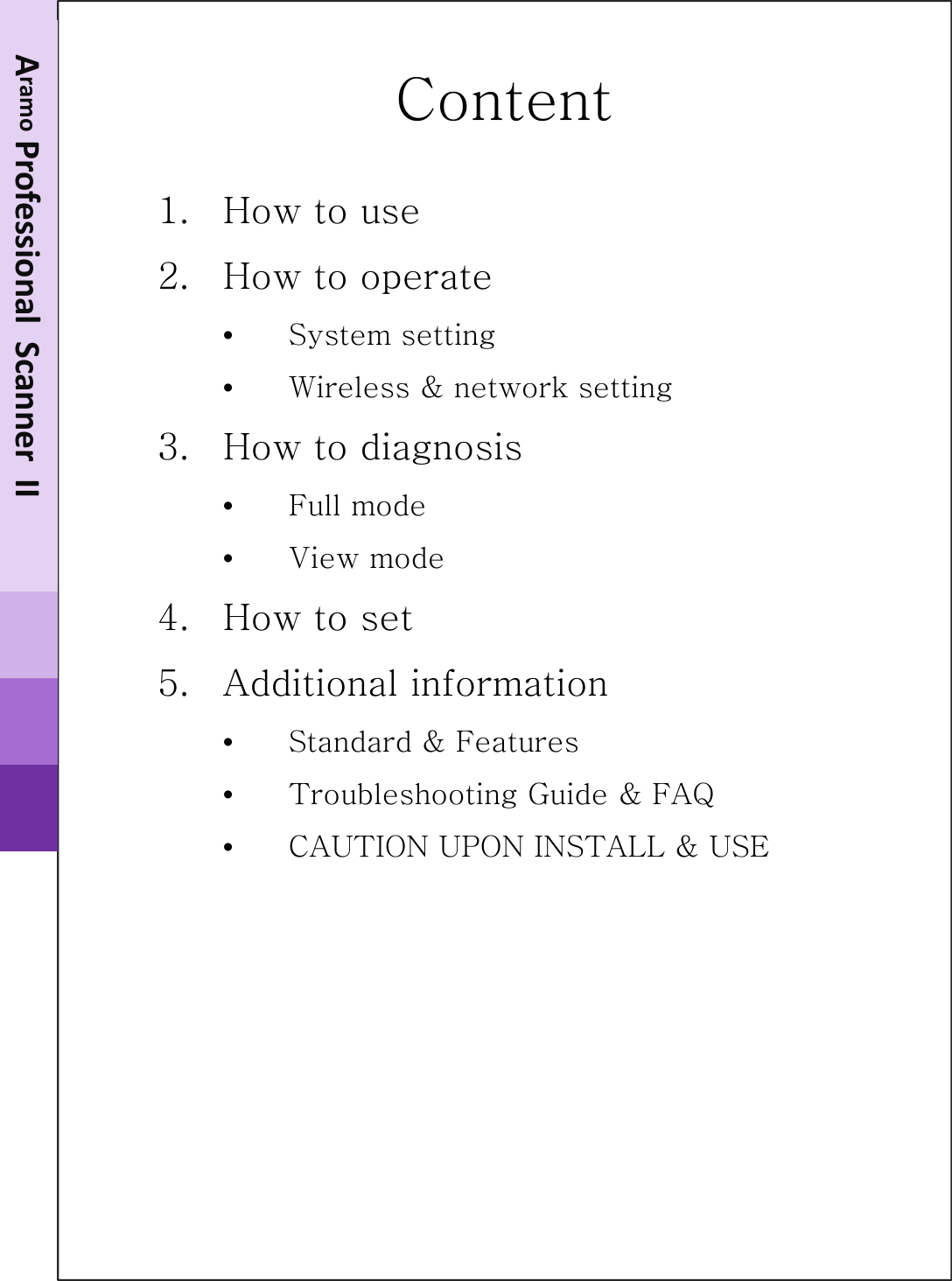 Content1. How to use2. How to operate•System setting•Wireless &amp; network setting3. How to diagnosis•Full mode•View mode4. How to set 5. Additional information•Standard &amp; Features•Troubleshooting Guide &amp; FAQ•CAUTION UPON INSTALL &amp; USEAramo Smart NavigatorII‐100Aramo ProfessionalScannerII