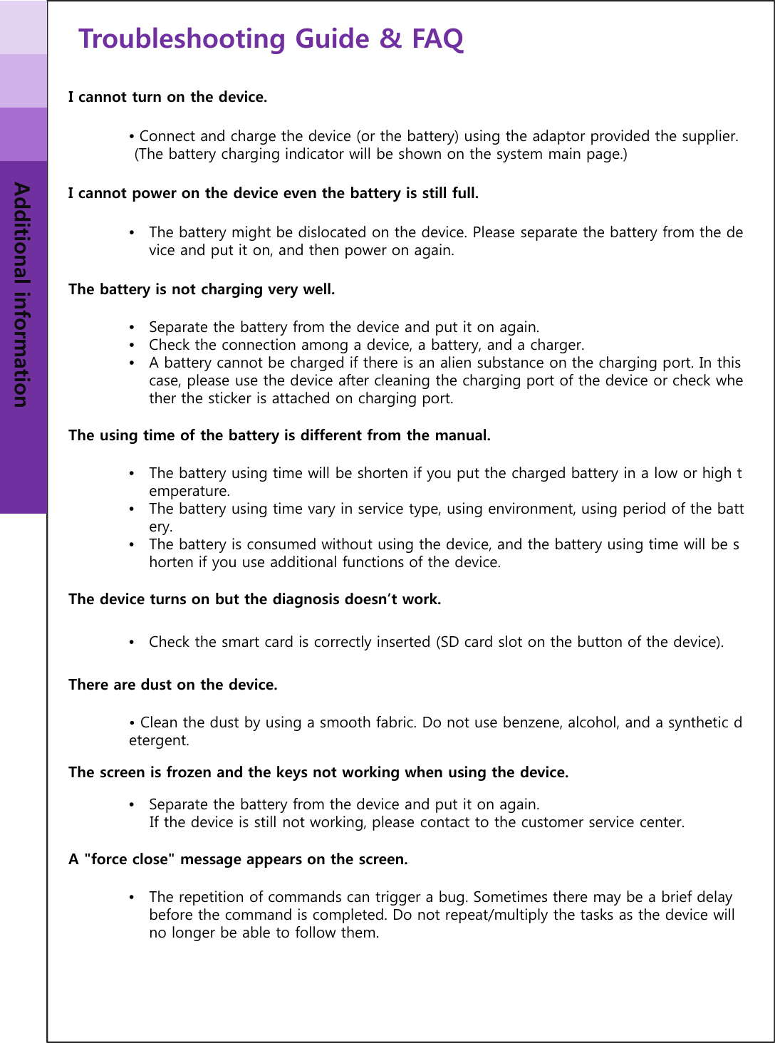 Troubleshooting Guide &amp; FAQAdditional informationI cannot turn on the device.•Connect and charge the device (or the battery) using the adaptor provided the supplier.(The battery charging indicator will be shown on the system main page.)I cannot power on the device even the battery is still full.•The battery might be dislocated on the device. Please separate the battery from the device and put it on, and then power on again.The battery is not charging very well.•Separate the battery from the device and put it on again.•Check the connection among a device, a battery, and a charger.•A battery cannot be charged if there is an alien substance on the charging port. In this case, please use the device after cleaning the charging port of the device or check whether the sticker is attached on charging port.The using time of the battery is different from the manual.•The battery using time will be shorten if you put the charged battery in a low or high temperature.•The battery using time vary in service type, using environment, using period of the battery.•The battery is consumed without using the device, and the battery using time will be shorten if you use additional functions of the device.The device turns on but the diagnosis doesn’t work.•Check the smart card is correctly inserted (SD card slot on the button of the device).There are dust on the device.• Clean the dust by using a smooth fabric. Do not use benzene, alcohol, and a synthetic detergent.The screen is frozen and the keys not working when using the device.•Separate the battery from the device and put it on again. If the device is still not working, please contact to the customer service center.A &quot;force close&quot; message appears on the screen.•The repetition of commands can trigger a bug. Sometimes there may be a brief delay before the command is completed. Do not repeat/multiply the tasks as the device will no longer be able to follow them.