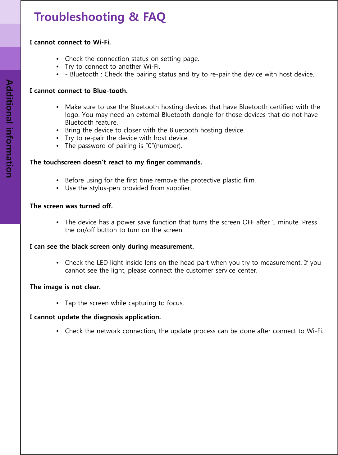 Troubleshooting &amp; FAQAdditional informationI cannot connect to Wi-Fi.•Check the connection status on setting page.•Try to connect to another Wi-Fi.•- Bluetooth : Check the pairing status and try to re-pair the device with host device.I cannot connect to Blue-tooth.•Make sure to use the Bluetooth hosting devices that have Bluetooth certified with the logo. You may need an external Bluetooth dongle for those devices that do not have Bluetooth feature. •Bring the device to closer with the Bluetooth hosting device.•Try to re-pair the device with host device.•The password of pairing is “0”(number).The touchscreen doesn’t react to my finger commands.•Before using for the first time remove the protective plastic film.•Use the stylus-pen provided from supplier.The screen was turned off.•The device has a power save function that turns the screen OFF after 1 minute. Press the on/off button to turn on the screen.I can see the black screen only during measurement.•Check the LED light inside lens on the head part when you try to measurement. If you cannot see the light, please connect the customer service center.The image is not clear.•Tap the screen while capturing to focus. I cannot update the diagnosis application.•Check the network connection, the update process can be done after connect to Wi-Fi.