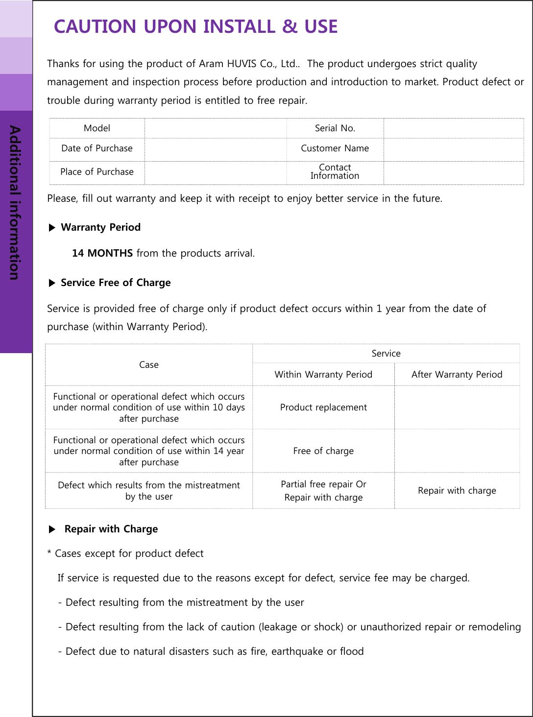 CAUTION UPON INSTALL &amp; USEAdditional informationThanks for using the product of Aram HUVIS Co., Ltd..  The product undergoes strict quality management and inspection process before production and introduction to market. Product defect or trouble during warranty period is entitled to free repair. Please, fill out warranty and keep it with receipt to enjoy better service in the future. ▶Warranty Period14 MONTHS from the products arrival.▶Service Free of ChargeService is provided free of charge only if product defect occurs within 1 year from the date of purchase (within Warranty Period).▶Repair with Charge* Cases except for product defectIf service is requested due to the reasons except for defect, service fee may be charged. - Defect resulting from the mistreatment by the user- Defect resulting from the lack of caution (leakage or shock) or unauthorized repair or remodeling- Defect due to natural disasters such as fire, earthquake or floodModel Serial No.Date of Purchase Customer NamePlace of Purchase Contact InformationCaseServiceWithin Warranty Period After Warranty PeriodFunctional or operational defect which occurs under normal condition of use within 10 days after purchaseProduct replacementFunctional or operational defect which occurs under normal condition of use within 14 year after purchaseFree of chargeDefect which results from the mistreatment by the userPartial free repair Or Repair with charge Repair with charge