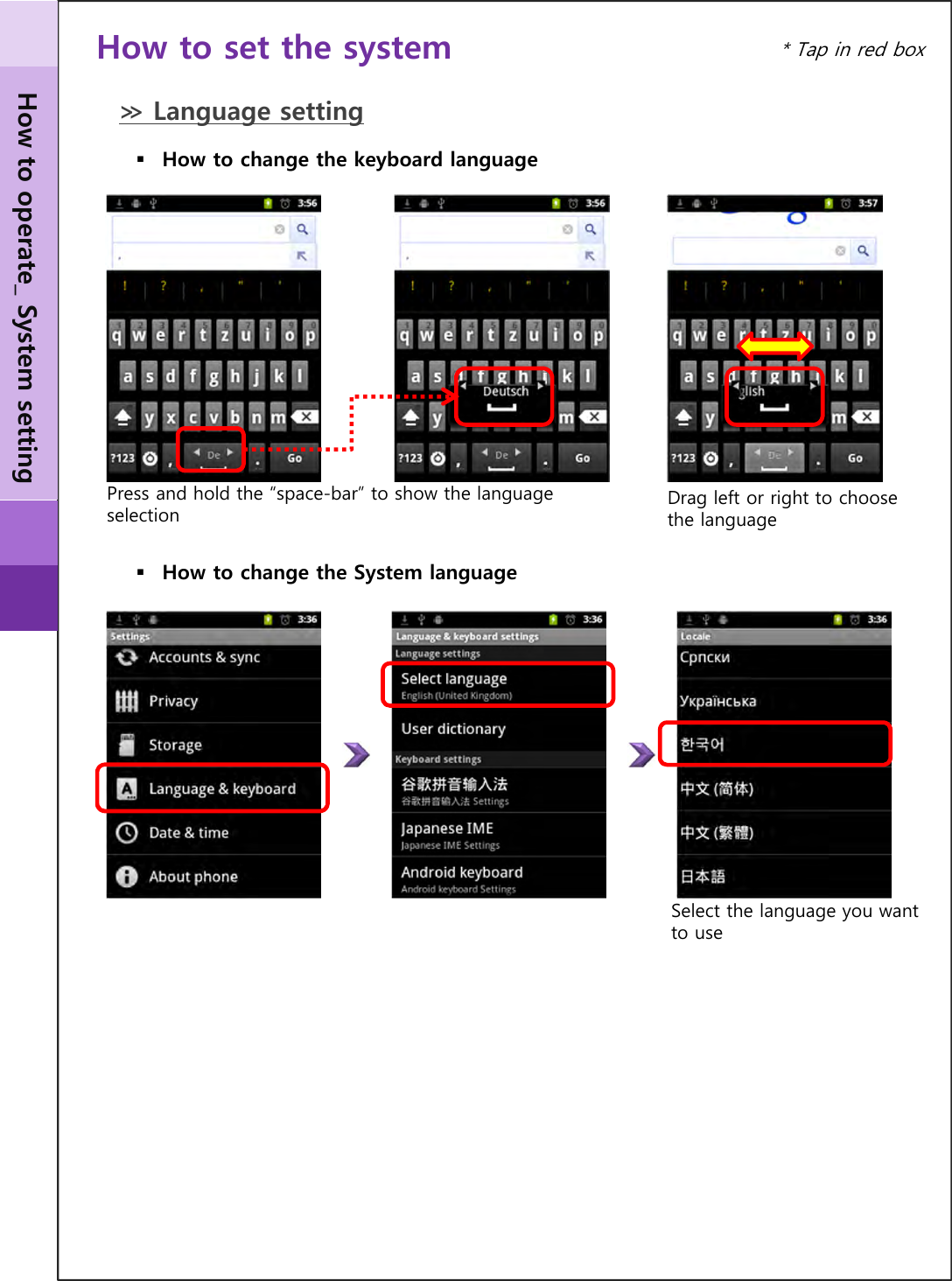 How to operate_ System setting* Tap in red boxHow to set the system≫ Language settingHow to change the System languageSelect the language you want to useHow to change the keyboard languageDrag left or right to choose the languagePress and hold the “space-bar” to show the language selection