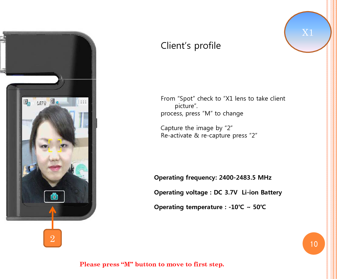 Client’s profile From “Spot” check to “X1 lens to take client picture”.process, press “M” to changeCapture the image by “2”Re-activate &amp; re-capture press “2”Please press “M” button to move to first step. 2X1 10Operating frequency: 2400-2483.5 MHzOperating voltage : DC 3.7V  Li-ion BatteryOperating temperature : -10℃ ~ 50℃