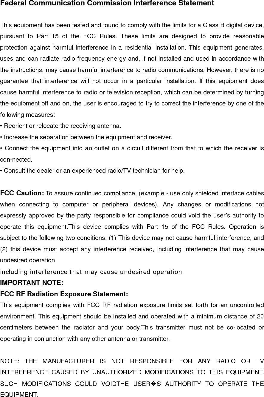 Federal Communication Commission Interference Statement  This equipment has been tested and found to comply with the limits for a Class B digital device, pursuant to Part 15 of the FCC Rules. These limits are designed to provide reasonable protection against harmful interference in a residential installation. This equipment generates, uses and can radiate radio frequency energy and, if not installed and used in accordance with the instructions, may cause harmful interference to radio communications. However, there is no guarantee that interference will not occur in a particular installation. If this equipment does cause harmful interference to radio or television reception, which can be determined by turning the equipment off and on, the user is encouraged to try to correct the interference by one of the following measures: • Reorient or relocate the receiving antenna. • Increase the separation between the equipment and receiver. • Connect the equipment into an outlet on a circuit different from that to which the receiver is con-nected. • Consult the dealer or an experienced radio/TV technician for help.  FCC Caution: To assure continued compliance, (example - use only shielded interface cables when connecting to computer or peripheral devices). Any changes or modifications not expressly approved by the party responsible for compliance could void the user’s authority to operate this equipment.This device complies with Part 15 of the FCC Rules. Operation is subject to the following two conditions: (1) This device may not cause harmful interference, and (2) this device must accept any interference received, including interference that may cause undesired operation including interference that may cause undesired operation IMPORTANT NOTE: FCC RF Radiation Exposure Statement: This equipment complies with FCC RF radiation exposure limits set forth for an uncontrolled environment. This equipment should be installed and operated with a minimum distance of 20 centimeters between the radiator and your body.This transmitter must not be co-located or operating in conjunction with any other antenna or transmitter.  NOTE: THE MANUFACTURER IS NOT RESPONSIBLE FOR ANY RADIO OR TV INTERFERENCE CAUSED BY UNAUTHORIZED MODIFICATIONS TO THIS EQUIPMENT.   SUCH MODIFICATIONS COULD VOIDTHE USER�S AUTHORITY TO OPERATE THE EQUIPMENT. 