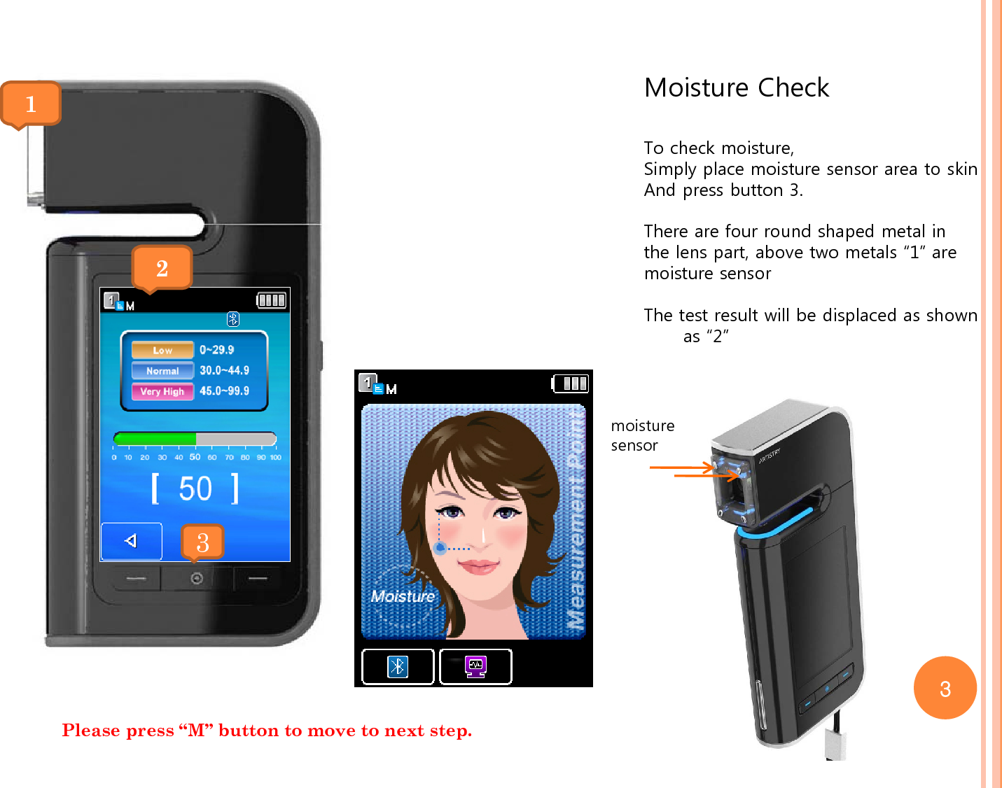 Moisture CheckTo check moisture,Simply place moisture sensor area to skinAnd press button 3.There are four round shaped metal in the lens part, above two metals “1” aremoisture sensorThe test result will be displaced as shown as “2”21moisture sensor 3Please press “M” button to move to next step. 3